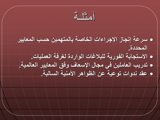‫أمثلـة‬
•‫المعايير‬ ‫حسب‬ ‫بالمتدمين‬ ‫الخاصة‬ ‫االجراءات‬ ‫إنجاز‬ ‫ة‬ ‫سر‬
‫المحددة‬.
•‫العمليات‬ ‫ة‬ ‫لغر‬ ‫الواردة‬ ‫للبالغات‬ ‫الفورية‬ ‫االستجابة‬.
•‫العالمية‬ ‫المعايير‬ ‫ق‬ ‫و‬ ‫اإلسعاق‬ ‫مجا‬ ‫ي‬ ‫العاملين‬ ‫تدريب‬.
•‫السالبة‬ ‫األمنية‬ ‫الظواهر‬ ‫ن‬ ‫ية‬ ‫تو‬ ‫ندوات‬ ‫قد‬.
 