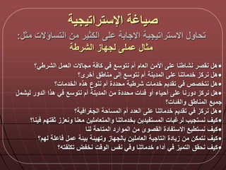 ‫مث‬ ‫التساؤالت‬ ‫من‬ ‫الكثير‬ ‫ل‬ ‫اإلجابة‬ ‫االستراتيجية‬ ‫تحاو‬:
‫الشرطة‬ ‫لجداز‬ ‫مل‬ ‫مثا‬
•‫الشرطي؟‬ ‫العم‬ ‫مجاالت‬ ‫ة‬ ‫كا‬ ‫ي‬ ‫نتوسع‬ ‫أم‬ ‫العام‬ ‫األمن‬ ‫ل‬ ‫نشاطنا‬ ‫نقصر‬ ‫ه‬
•‫ل‬ ‫خدماتنا‬ ‫نركز‬ ‫ه‬‫المدينة‬‫أخرى؟‬ ‫مناطق‬ ‫إل‬ ‫نتوسع‬ ‫أم‬
•‫الخدمات؟‬ ‫هذه‬ ‫ننوع‬ ‫أم‬ ‫محددة‬ ‫شرطية‬ ‫خدمات‬ ‫تقديم‬ ‫ي‬ ‫نتخصص‬ ‫ه‬
•‫من‬ ‫محددة‬ ‫لات‬ ‫أو‬ ‫أحياء‬ ‫ل‬ ‫دورنا‬ ‫نركز‬ ‫ه‬‫المدينة‬‫ليشم‬ ‫الدور‬ ‫هذا‬ ‫ي‬ ‫نتوسع‬ ‫أم‬
‫والفلات؟‬ ‫المناطق‬ ‫جميع‬
•‫ية؟‬ ‫الجغرا‬ ‫المساحة‬ ‫أم‬ ‫العدد‬ ‫ل‬ ‫خدماتنا‬ ‫تقديم‬ ‫ي‬ ‫نركز‬ ‫ه‬
•‫ثقتد‬ ‫ونعزز‬ ‫معنا‬ ‫والمتعاملين‬ ‫بخدماتنا‬ ‫المستفيدين‬ ‫لرغبات‬ ‫نستجيب‬ ‫كيق‬‫ينا؟‬ ‫م‬
•‫لنا‬ ‫المتاحة‬ ‫الموارد‬ ‫من‬ ‫القصوى‬ ‫االستفادة‬ ‫نستطيع‬ ‫كيق‬
•‫لدم؟‬ ‫لة‬ ‫ا‬ ‫م‬ ‫بيلة‬ ‫وتديلة‬ ‫بالجداز‬ ‫العاملين‬ ‫انتاجية‬ ‫زيادة‬ ‫من‬ ‫نتمكن‬ ‫كيق‬
•‫تكلفته؟‬ ‫نخفض‬ ‫ت‬ ‫الو‬ ‫نفس‬ ‫ي‬ ‫و‬ ‫خدماتنا‬ ‫أداء‬ ‫ي‬ ‫التميز‬ ‫نحقق‬ ‫كيق‬
‫اإلستراتيجية‬ ‫صياغة‬
 