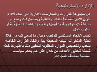 ‫االستراتيجي‬ ‫اإلدارة‬‫ة‬
‫األداء‬ ‫تحدد‬ ‫التي‬ ‫اإلدارية‬ ‫والممارسات‬ ‫القرارات‬ ‫ة‬ ‫مجمو‬ ‫هي‬
‫أ‬ ‫ع‬ ‫و‬ ‫ذلك‬ ‫من‬ ‫ويت‬ ‫لية‬ ‫ا‬ ‫و‬ ‫بكفاءة‬ ‫للمنظمة‬ ‫األج‬ ‫طوي‬‫و‬
‫مند‬ ‫تبارها‬ ‫با‬ ‫وتقويمدا‬ ‫وتطبيقدا‬ ‫االستراتيجية‬ ‫صياغة‬‫أو‬ ‫جية‬
‫م‬ ‫أسلوب‬.
‫م‬ ‫إليه‬ ‫تسع‬ ‫ما‬ ‫وبيان‬ ‫للمنظمة‬ ‫المستقبلي‬ ‫االتجاه‬ ‫تحديد‬‫خال‬ ‫ن‬
‫بدا‬ ‫المحيطة‬ ‫البيلية‬ ‫المتغيرات‬ ‫تحلي‬.‫ا‬ ‫القرارات‬ ‫واتخاذ‬‫لخاصة‬
‫تبا‬ ‫با‬ ‫ذلك‬ ‫لتحقيق‬ ‫المطلوبة‬ ‫الموارد‬ ‫وتخصيص‬ ‫بتحديد‬‫خطة‬ ‫رها‬
‫سياسات‬ ‫يحكم‬ ‫ام‬ ‫إطار‬ ‫خال‬ ‫من‬ ‫األهداق‬ ‫لتحقيق‬ ‫شاملة‬
‫المجاالت‬ ‫بمختلق‬ ‫المنظمة‬.
 