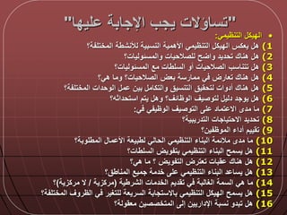 "‫ليدا‬ ‫اإلجابة‬ ‫يجب‬ ‫تساؤالت‬"
•‫التنظيمي‬ ‫الديك‬:
(1‫المختلفة؟‬ ‫لألنشطة‬ ‫النسبية‬ ‫األهمية‬ ‫التنظيمي‬ ‫الديك‬ ‫يعكس‬ ‫ه‬
(2‫والمسلوليات؟‬ ‫للصالحيات‬ ‫ح‬ ‫وا‬ ‫تحديد‬ ‫هناك‬ ‫ه‬
(3‫المسلوليات؟‬ ‫مع‬ ‫السلطات‬ ‫أو‬ ‫الصالحيات‬ ‫تتناسب‬ ‫ه‬
(4‫هي؟‬ ‫وما‬ ‫الصالحيات؟‬ ‫بعض‬ ‫ممارسة‬ ‫ي‬ ‫تعارض‬ ‫هناك‬ ‫ه‬
(5‫المختلفة؟‬ ‫الوحدات‬ ‫م‬ ‫بين‬ ‫والتكام‬ ‫التنسيق‬ ‫لتحقيق‬ ‫أدوات‬ ‫هناك‬ ‫ه‬
(6‫استحداثه؟‬ ‫يتم‬ ‫وه‬ ‫الوظالق؟‬ ‫لتوصيق‬ ‫دلي‬ ‫يوجد‬ ‫ه‬
(7‫ي‬ ‫الوظيفي‬ ‫التوصيق‬ ‫ل‬ ‫تماد‬ ‫اال‬ ‫مدى‬ ‫ما‬:
(8‫التدريبية؟‬ ‫االحتياجات‬ ‫تحديد‬
(9‫الموظفين؟‬ ‫أداء‬ ‫تقييم‬
(10‫المطلوبة؟‬ ‫ما‬ ‫األ‬ ‫لطبيعة‬ ‫الحالي‬ ‫التنظيمي‬ ‫البناء‬ ‫ماللمة‬ ‫مدى‬ ‫ما‬
(11‫السلطات؟‬ ‫بتفويض‬ ‫التنظيمي‬ ‫البناء‬ ‫يسمح‬ ‫ه‬
(12‫هي؟‬ ‫ما‬ ‫؟‬ ‫التفويض‬ ‫تعترض‬ ‫قبات‬ ‫هناك‬ ‫ه‬
(13‫المناطق؟‬ ‫جميع‬ ‫خدمة‬ ‫ل‬ ‫التنظيمي‬ ‫البناء‬ ‫د‬ ‫يسا‬ ‫ه‬
(14‫الشرطية‬ ‫الخدمات‬ ‫تقديم‬ ‫ي‬ ‫الغالبة‬ ‫السمة‬ ‫هي‬ ‫ما‬(‫مركزية‬/‫مركزية‬ ‫ال‬)‫؟‬
(15‫المختلفة؟‬ ‫الظروق‬ ‫ي‬ ‫للتغير‬ ‫السريعة‬ ‫باالستجابة‬ ‫التنظيمي‬ ‫الديك‬ ‫يسمح‬ ‫ه‬
(16‫معقولة؟‬ ‫المتخصصين‬ ‫إل‬ ‫اإلداريين‬ ‫نسبة‬ ‫تبدو‬ ‫ه‬
 