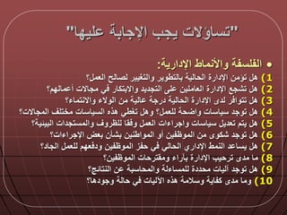 "‫ليدا‬ ‫اإلجابة‬ ‫يجب‬ ‫تساؤالت‬"
•‫اإلدارية‬ ‫واألنماط‬ ‫الفلسفة‬:
(1‫؟‬ ‫العم‬ ‫لصالح‬ ‫والتغيير‬ ‫بالتطوير‬ ‫الحالية‬ ‫اإلدارة‬ ‫تؤمن‬ ‫ه‬
(2‫مالدم؟‬ ‫أ‬ ‫مجاالت‬ ‫ي‬ ‫واالبتكار‬ ‫التجديد‬ ‫ل‬ ‫العاملين‬ ‫اإلدارة‬ ‫تشجع‬ ‫ه‬
(3‫واالنتماء؟‬ ‫الوالء‬ ‫من‬ ‫الية‬ ‫درجة‬ ‫الحالية‬ ‫اإلدارة‬ ‫لدى‬ ‫ر‬ ‫تتوا‬ ‫ه‬
(4‫المجاالت؟‬ ‫مختلق‬ ‫السياسات‬ ‫هذه‬ ‫تغطي‬ ‫وه‬ ‫؟‬ ‫للعم‬ ‫حة‬ ‫وا‬ ‫سياسات‬ ‫توجد‬ ‫ه‬
(5‫البيلية‬ ‫والمستجدات‬ ‫للظروق‬ ‫قا‬ ‫و‬ ‫العم‬ ‫واجراءات‬ ‫سياسات‬ ‫تعدي‬ ‫يتم‬ ‫ه‬‫؟‬
(6‫اإلجراءات؟‬ ‫بعض‬ ‫بشأن‬ ‫المواطنين‬ ‫أو‬ ‫الموظفين‬ ‫من‬ ‫شكوى‬ ‫توجد‬ ‫ه‬
(7‫الجاد؟‬ ‫للعم‬ ‫عدم‬ ‫ود‬ ‫الموظفين‬ ‫حفز‬ ‫ي‬ ‫الحالي‬ ‫اإلداري‬ ‫النمط‬ ‫د‬ ‫يسا‬ ‫ه‬
(8‫الموظفين؟‬ ‫ومقترحات‬ ‫بآراء‬ ‫اإلدارة‬ ‫ترحيب‬ ‫مدى‬ ‫ما‬
(9‫النتالج؟‬ ‫ن‬ ‫والمحاسبة‬ ‫للمساءلة‬ ‫محددة‬ ‫آليات‬ ‫توجد‬ ‫ه‬
(10‫وجودها؟‬ ‫حالة‬ ‫ي‬ ‫اآلليات‬ ‫هذه‬ ‫وسالمة‬ ‫كفاية‬ ‫مدى‬ ‫وما‬
 