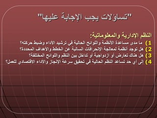 "‫ليدا‬ ‫اإلجابة‬ ‫يجب‬ ‫تساؤالت‬"
‫والمعلوماتية‬ ‫اإلدارية‬ ‫النظم‬:
(1‫حركته؟‬ ‫بط‬ ‫و‬ ‫األداء‬ ‫ترشيد‬ ‫ي‬ ‫الحالية‬ ‫واللوالح‬ ‫األنظمة‬ ‫دة‬ ‫مسا‬ ‫مدى‬ ‫ما‬
(2‫المحددة؟‬ ‫واألهداق‬ ‫الخطط‬ ‫ن‬ ‫السالبة‬ ‫ات‬ ‫اإلنحرا‬ ‫لمعالجة‬ ‫أنظمة‬ ‫توجد‬ ‫ه‬
(3‫المختلفة؟‬ ‫واللوالح‬ ‫النظم‬ ‫بين‬ ‫تداخ‬ ‫أو‬ ‫ازدواجية‬ ‫أو‬ ‫تعارض‬ ‫هناك‬ ‫ه‬
(4‫؟‬ ‫للعم‬ ‫تصادي‬ ‫اال‬ ‫واألداء‬ ‫اإلنجاز‬ ‫ة‬ ‫سر‬ ‫تحقيق‬ ‫ي‬ ‫الحالية‬ ‫النظم‬ ‫د‬ ‫تسا‬ ‫حد‬ ‫أي‬ ‫إل‬
 