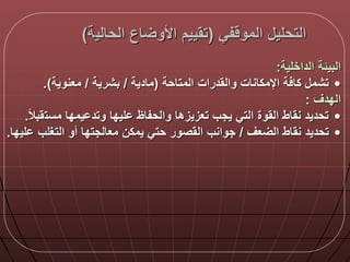 ‫في‬ ‫المو‬ ‫التحلي‬(‫الحالي‬ ‫اع‬ ‫األو‬ ‫تقييم‬‫ة‬)
‫الداخلية‬ ‫البيلة‬:
•‫المتاحة‬ ‫والقدرات‬ ‫اإلمكانات‬ ‫ة‬ ‫كا‬ ‫تشم‬(‫مادية‬/‫بشرية‬/‫معنوية‬.)
‫الددق‬:
•‫مست‬ ‫يمدا‬ ‫وتد‬ ‫ليدا‬ ‫والحفاظ‬ ‫تعزيزها‬ ‫يجب‬ ‫التي‬ ‫القوة‬ ‫نقاط‬ ‫تحديد‬‫ا‬‫ال‬‫قب‬.
•‫عق‬ ‫ال‬ ‫نقاط‬ ‫تحديد‬/‫التغلب‬ ‫أو‬ ‫معالجتدا‬ ‫يمكن‬ ‫حتي‬ ‫القصور‬ ‫جوانب‬‫ليدا‬.
 