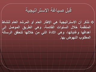 ‫االستراتيجية‬ ‫صياغة‬ ‫ب‬
‫تذكر‬‫أن‬‫االستراتيجية‬‫هي‬‫اإلطار‬‫العام‬‫أو‬‫المرشد‬‫العام‬‫ل‬‫نشا‬‫ط‬
‫المنظمة‬‫خال‬‫السنوات‬‫القادمةا‬‫وهي‬‫الطريق‬‫الموص‬‫إل‬
‫د‬ ‫أهدا‬‫ا‬‫وغاياتد‬‫ا‬‫ا‬‫وهي‬‫األداة‬‫التي‬‫من‬‫خاللدا‬‫تتحقق‬‫الرسالة‬
‫المطلوب‬‫الندوض‬‫بدا‬.
 
