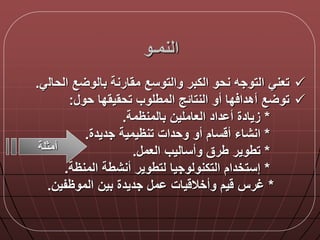 ‫النمـو‬
‫الحال‬ ‫ع‬ ‫بالو‬ ‫مقارنة‬ ‫والتوسع‬ ‫الكبر‬ ‫نحو‬ ‫التوجه‬ ‫تعني‬‫ي‬.
‫حو‬ ‫تحقيقدا‬ ‫المطلوب‬ ‫النتالج‬ ‫أو‬ ‫دا‬ ‫أهدا‬ ‫ع‬ ‫تو‬:
*‫داد‬ ‫أ‬ ‫زيادة‬‫بالمنظمة‬ ‫العاملين‬.
*‫أو‬ ‫سام‬ ‫أ‬ ‫انشاء‬‫تنظيمية‬ ‫وحدات‬‫جديدة‬.
*‫العم‬ ‫وأساليب‬ ‫طرق‬ ‫تطوير‬.
*‫المنظة‬ ‫أنشطة‬ ‫لتطوير‬ ‫التكنولوجيا‬ ‫إستخدام‬.
*‫الموظفين‬ ‫بين‬ ‫جديدة‬ ‫م‬ ‫يات‬ ‫وأخال‬ ‫يم‬ ‫غرس‬.
‫أمثلة‬
 