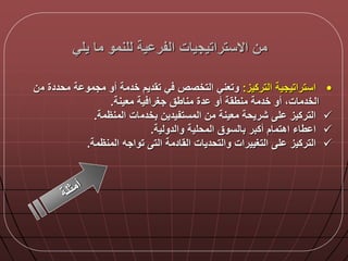 ‫يلي‬ ‫ما‬ ‫للنمو‬ ‫ية‬ ‫الفر‬ ‫االستراتيجيات‬ ‫من‬
•‫التركيز‬ ‫استراتيجية‬:‫م‬ ‫محددة‬ ‫ة‬ ‫مجمو‬ ‫أو‬ ‫خدمة‬ ‫تقديم‬ ‫ي‬ ‫التخصص‬ ‫وتعني‬‫ن‬
‫معينة‬ ‫ية‬ ‫جغرا‬ ‫مناطق‬ ‫دة‬ ‫أو‬ ‫منطقة‬ ‫خدمة‬ ‫أو‬ ‫الخدماتا‬.
‫بخدم‬ ‫المستفيدين‬ ‫من‬ ‫معينة‬ ‫شريحة‬ ‫ل‬ ‫التركيز‬‫المنظمة‬ ‫ات‬.
‫أكبر‬ ‫اهتمام‬ ‫طاء‬ ‫ا‬‫والدولية‬ ‫المحلية‬ ‫بالسوق‬.
‫ل‬ ‫التركيز‬‫المنظمة‬ ‫تواجه‬ ‫الت‬ ‫القادمة‬ ‫والتحديات‬ ‫التغييرات‬.
 