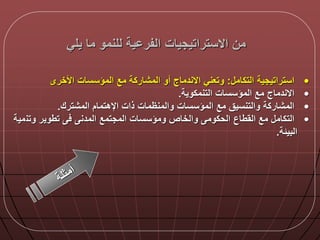 ‫يلي‬ ‫ما‬ ‫للنمو‬ ‫ية‬ ‫الفر‬ ‫االستراتيجيات‬ ‫من‬
•‫استراتيجية‬‫التكام‬:‫وتعني‬‫االندماج‬‫أو‬‫المشاركة‬‫مع‬‫المؤسسات‬‫األخرى‬
•‫المؤسسات‬ ‫مع‬ ‫االندماج‬‫التنمكوية‬.
•‫مع‬ ‫والتنسيق‬ ‫المشاركة‬‫المشترك‬ ‫اإلهتمام‬ ‫ذات‬ ‫والمنظمات‬ ‫المؤسسات‬.
•‫القطاع‬ ‫مع‬ ‫التكام‬‫وتن‬ ‫تطوير‬ ‫المدن‬ ‫المجتمع‬ ‫ومؤسسات‬ ‫والخاص‬ ‫الحكوم‬‫مية‬
‫البيلة‬.
 