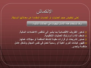 ‫اإلنكمان‬
‫السابقة‬ ‫معدالتدا‬ ‫ن‬ ‫المقدمة‬ ‫الخدمات‬ ‫أو‬ ‫العمليات‬ ‫حجم‬ ‫تخفيض‬ ‫تعني‬.
‫التالية‬ ‫الحاالت‬ ‫ي‬ ‫االستراتيجيات‬ ‫هذه‬ ‫تستخدم‬ ‫د‬ ‫و‬:
o‫المالية‬ ‫تمادات‬ ‫اال‬ ‫ص‬ ‫تنا‬ ‫إل‬ ‫يشير‬ ‫بما‬ ‫تصادية‬ ‫اال‬ ‫الظروق‬ ‫تدهور‬.
o‫التنظيمية‬ ‫العمليات‬ ‫وارتباك‬ ‫اإلدارة‬ ‫عق‬.
o‫لنشاط‬ ‫مقيدة‬ ‫رارات‬ ‫أو‬ ‫تشريعات‬ ‫صدور‬‫المنظمة‬‫ملد‬ ‫مجاالت‬ ‫أو‬‫ا‬.
o‫المجا‬ ‫نفس‬ ‫ي‬ ‫تعم‬ ‫رسمية‬ ‫أو‬ ‫أهلية‬ ‫أخرى‬ ‫كيانات‬ ‫ظدور‬‫ام‬ ‫وتشك‬
‫وتحدى‬ ‫سة‬ ‫منا‬.
 