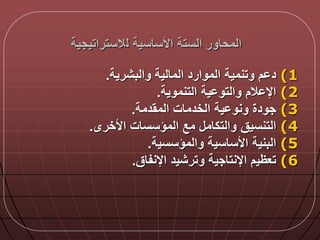 ‫الستة‬ ‫المحاور‬‫األساسية‬‫ل‬‫الستراتيجية‬
(1‫والبشرية‬ ‫المالية‬ ‫الموارد‬ ‫وتنمية‬ ‫م‬ ‫د‬.
(2‫ية‬ ‫والتو‬ ‫الم‬ ‫اإل‬‫التنموية‬.
(3‫الخدمات‬ ‫ية‬ ‫ونو‬ ‫جودة‬‫المقدمة‬.
(4‫األخرى‬ ‫المؤسسات‬ ‫مع‬ ‫والتكام‬ ‫التنسيق‬.
(5‫والمؤسسية‬ ‫األساسية‬ ‫البنية‬.
(6‫اإلنفاق‬ ‫وترشيد‬ ‫اإلنتاجية‬ ‫تعظيم‬.
 