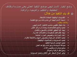 ‫وظال‬ ‫ممارسة‬ ‫يعني‬ ‫العملي‬ ‫التنفيذ‬ ‫ع‬ ‫مو‬ ‫االستراتيجي‬ ‫الخيار‬ ‫ع‬ ‫و‬‫ق‬
‫ابة‬ ‫والر‬ ‫والتوجيها‬ ‫والتنظيما‬ ‫التخطيطا‬.
o‫د‬‫يتم‬‫التنفيذ‬‫من‬‫خال‬:
‫لألنشطة‬ ‫المعتادة‬ ‫الوظيفية‬ ‫التقسيمات‬.
‫تنفيذية‬ ‫وبرامج‬ ‫ات‬ ‫مشرو‬ ‫إل‬ ‫االستراتيجية‬ ‫ترجمة‬.
‫يتطلب‬ ‫وكالهما‬:
‫االستراتيجي‬ ‫لالختيار‬ ‫مناسب‬ ‫تنظيمي‬ ‫هيك‬ ‫بناء‬.
‫العم‬ ‫مراكز‬ ‫أو‬ ‫وحدات‬ ‫الختصاصات‬ ‫ح‬ ‫وا‬ ‫تحديد‬.
‫والتكام‬ ‫والتنسيق‬ ‫التفا‬ ‫لتحقيق‬ ‫آلية‬ ‫إيجاد‬.
‫اإلدارية‬ ‫واالتصاالت‬ ‫للمعلومات‬ ‫عا‬ ‫نظام‬ ‫إيجاد‬.
‫المتاحة‬ ‫الموارد‬ ‫وتخصيص‬ ‫الموازنات‬ ‫داد‬ ‫إ‬.
‫راد‬ ‫لأل‬ ‫واألنشطة‬ ‫المدام‬ ‫وتخصيص‬ ‫المرحلية‬ ‫األهداق‬ ‫تحديد‬.
‫الوظيفية‬ ‫والصالحيات‬ ‫المسلوليات‬ ‫تحديد‬.
‫للتنفيذ‬ ‫الزمنية‬ ‫الجداو‬ ‫تحديد‬.
‫العم‬ ‫د‬ ‫وا‬ ‫و‬ ‫وإجراءات‬ ‫السياسات‬ ‫صياغة‬.
‫األداء‬ ‫ومقاييس‬ ‫مؤشرات‬ ‫ع‬ ‫و‬.
‫ز‬ ‫والحوا‬ ‫ابة‬ ‫الر‬ ‫نظم‬ ‫ع‬ ‫و‬.
‫المسلولية‬ ‫وتحم‬ ‫االتقان‬ ‫ل‬ ‫المحفز‬ ‫المناخ‬ ‫ير‬ ‫تو‬.
 