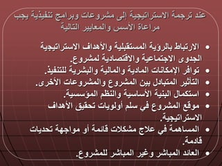 ‫يجب‬ ‫تنفيذية‬ ‫وبرامج‬ ‫ات‬ ‫مشرو‬ ‫إل‬ ‫االستراتيجية‬ ‫ترجمة‬ ‫ند‬
‫التالية‬ ‫والمعايير‬ ‫األسس‬ ‫اة‬ ‫مرا‬
•‫االستراتيج‬ ‫واألهداق‬ ‫المستقبلية‬ ‫بالرؤية‬ ‫االرتباط‬‫ية‬
‫لمشروع‬ ‫تصادية‬ ‫واال‬ ‫ية‬ ‫االجتما‬ ‫الجدوى‬.
•‫للتنفيذ‬ ‫والبشرية‬ ‫والمالية‬ ‫المادية‬ ‫اإلمكانات‬ ‫ر‬ ‫توا‬.
•‫األخرى‬ ‫ات‬ ‫والمشرو‬ ‫المشروع‬ ‫بين‬ ‫المتباد‬ ‫التأثير‬.
•‫المؤسسية‬ ‫والنظم‬ ‫األساسية‬ ‫البنية‬ ‫استكما‬.
•‫األهداق‬ ‫تحقيق‬ ‫أولويات‬ ‫سلم‬ ‫ي‬ ‫المشروع‬ ‫ع‬ ‫مو‬
‫االستراتيجية‬.
•‫تحديات‬ ‫مواجدة‬ ‫أو‬ ‫المة‬ ‫مشكالت‬ ‫الج‬ ‫ي‬ ‫المساهمة‬
‫ادمة‬.
•‫للمشروع‬ ‫المباشر‬ ‫وغير‬ ‫المباشر‬ ‫العالد‬.
 