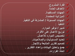 ‫المشروع‬ ‫كرة‬.
‫العامة‬ ‫األهداق‬.
‫المستفيدة‬ ‫الجدات‬.
‫المعتمدة‬ ‫الميزانية‬.
‫المسلولة‬ ‫الجدات‬/‫التنفيذ‬ ‫ي‬ ‫المشاركة‬.
‫التنفيذ‬:
‫تدبير‬/‫الموارد‬ ‫ير‬ ‫تو‬.
‫راد‬ ‫األ‬ ‫ل‬ ‫ما‬ ‫األ‬ ‫توزيع‬.
‫ما‬ ‫لأل‬ ‫الموارد‬ ‫تخصيص‬.
‫والصالحيات‬ ‫المسلوليات‬ ‫تحديد‬.
‫واإلنجاز‬ ‫المتابعة‬ ‫تقارير‬ ‫تصميم‬.
‫التقارير‬ ‫داد‬ ‫وإ‬ ‫البيانات‬ ‫وتحلي‬ ‫جمع‬.
‫القرارات‬ ‫اتخاذ‬.
 