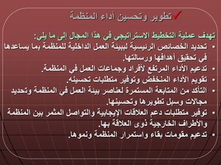 ‫المنظمة‬ ‫أداء‬ ‫وتحسين‬ ‫تطوير‬
‫يلي‬ ‫ما‬ ‫إل‬ ‫المجا‬ ‫هذا‬ ‫ي‬ ‫االستراتيجي‬ ‫التخطيط‬ ‫ملية‬ ‫تددق‬:
•‫ب‬ ‫للمنظمة‬ ‫الداخلية‬ ‫العم‬ ‫لببيلة‬ ‫الرليسية‬ ‫الخصالص‬ ‫تحديد‬‫دها‬ ‫يسا‬ ‫ما‬
‫ورسالتدا‬ ‫دا‬ ‫أهدا‬ ‫تحقيق‬ ‫ي‬.
•‫المنظمة‬ ‫ي‬ ‫العم‬ ‫ات‬ ‫وجما‬ ‫راد‬ ‫أل‬ ‫المرتفع‬ ‫األداء‬ ‫يم‬ ‫تد‬.
•‫تحسينه‬ ‫متطلبات‬ ‫ير‬ ‫وتو‬ ‫المنخفض‬ ‫األداء‬ ‫تقويم‬.
•‫وت‬ ‫المنظمة‬ ‫ي‬ ‫العم‬ ‫بيلة‬ ‫لعناصر‬ ‫المستمرة‬ ‫المتابعة‬ ‫من‬ ‫التأكد‬‫حديد‬
‫وتحسيندا‬ ‫تطويرها‬ ‫وسب‬ ‫مجاالت‬.
•‫ا‬ ‫بين‬ ‫المثمر‬ ‫والتواص‬ ‫اإليجابية‬ ‫ات‬ ‫العال‬ ‫م‬ ‫د‬ ‫متطلبات‬ ‫ير‬ ‫تو‬‫لمنظمة‬
‫بدا‬ ‫ة‬ ‫العال‬ ‫ذوى‬ ‫الخارجية‬ ‫واألطراق‬.
•‫ونموها‬ ‫المنظمة‬ ‫واستمرار‬ ‫بقاء‬ ‫مقومات‬ ‫يم‬ ‫تد‬.
 