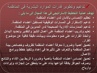 ‫المن‬ ‫ي‬ ‫البشرية‬ ‫الموارد‬ ‫درات‬ ‫وتطوير‬ ‫يم‬ ‫تد‬‫ظمة‬
‫يلي‬ ‫ما‬ ‫إل‬ ‫المجا‬ ‫هذا‬ ‫ي‬ ‫االستراتيجي‬ ‫التخطيط‬ ‫ملية‬ ‫تددق‬:
•‫المنظمة‬ ‫اء‬ ‫أ‬ ‫لدى‬ ‫باألمان‬ ‫اإلحساس‬ ‫تعظيم‬.
•‫المنظمة‬ ‫اء‬ ‫أ‬ ‫لمستقب‬ ‫الوظيفية‬ ‫المسارات‬ ‫ي‬ ‫االستقرار‬ ‫يم‬ ‫تد‬.
•‫المنظمة‬ ‫ي‬ ‫المديرين‬ ‫لدى‬ ‫الصحيحة‬ ‫اإلدارية‬ ‫الممارسات‬ ‫يم‬ ‫تد‬.
•‫ال‬ ‫وتحديد‬ ‫والتقدير‬ ‫التنبؤ‬ ‫ما‬ ‫أ‬ ‫ل‬ ‫المنظمة‬ ‫اء‬ ‫أ‬ ‫وتدريب‬ ‫تعليم‬‫بدال‬
‫وع‬ ‫مو‬ ‫ن‬ ‫ية‬ ‫كا‬ ‫يقة‬ ‫د‬ ‫وبيانات‬ ‫معلومات‬ ‫وء‬ ‫ل‬ ‫القرارات‬ ‫واتخاذ‬
‫القرار‬.
•‫بيلة‬ ‫وخصالص‬ ‫لظروق‬ ‫المنظمة‬ ‫اء‬ ‫أ‬ ‫ة‬ ‫معر‬ ‫رورة‬ ‫و‬ ‫أهمية‬ ‫تعميق‬
‫وبرامج‬ ‫خطط‬ ‫وتنفيذ‬ ‫داد‬ ‫إ‬ ‫ي‬ ‫تأثيرها‬ ‫ل‬ ‫والتعرق‬ ‫المنظمة‬ ‫ما‬ ‫أ‬
‫ما‬ ‫األ‬.
•‫والنت‬ ‫األداء‬ ‫بين‬ ‫الربط‬ ‫رورة‬ ‫و‬ ‫بأهمية‬ ‫المنظمة‬ ‫اء‬ ‫أ‬ ‫إحساس‬ ‫تعميق‬‫الج‬
‫وإيرادات‬ ‫إنجازات‬ ‫من‬ ‫يتحقق‬ ‫ما‬ ‫ل‬ ‫بناء‬ ‫دا‬ ‫أنوا‬ ‫ة‬ ‫بكا‬ ‫ز‬ ‫الحوا‬ ‫وصرق‬
‫وأرباح‬.
 