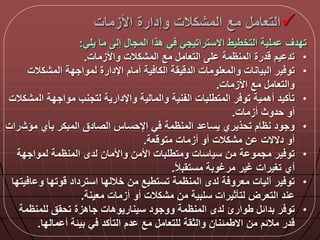 ‫األزمات‬ ‫وإدارة‬ ‫المشكالت‬ ‫مع‬ ‫التعام‬
‫يلي‬ ‫ما‬ ‫إل‬ ‫المجا‬ ‫هذا‬ ‫ي‬ ‫االستراتيجي‬ ‫التخطيط‬ ‫ملية‬ ‫تددق‬:
•‫واألزمات‬ ‫المشكالت‬ ‫مع‬ ‫التعام‬ ‫ل‬ ‫المنظمة‬ ‫درة‬ ‫يم‬ ‫تد‬.
•‫المشكال‬ ‫لمواجدة‬ ‫اإلدارة‬ ‫أمام‬ ‫ية‬ ‫الكا‬ ‫يقة‬ ‫الد‬ ‫والمعلومات‬ ‫البيانات‬ ‫ير‬ ‫تو‬‫ت‬
‫األزمات‬ ‫مع‬ ‫والتعام‬.
•‫ال‬ ‫مواجدة‬ ‫لتجنب‬ ‫واإلدارية‬ ‫والمالية‬ ‫الفنية‬ ‫المتطلبات‬ ‫ر‬ ‫تو‬ ‫أهمية‬ ‫تأكيد‬‫مشكالت‬
‫أزمات‬ ‫حدوث‬ ‫أو‬.
•‫مؤش‬ ‫بأي‬ ‫المبكر‬ ‫الصادق‬ ‫اإلحساس‬ ‫ي‬ ‫المنظمة‬ ‫د‬ ‫يسا‬ ‫تحذيري‬ ‫نظام‬ ‫وجود‬‫رات‬
‫عة‬ ‫متو‬ ‫أزمات‬ ‫أو‬ ‫مشكالت‬ ‫ن‬ ‫دالالت‬ ‫أو‬.
•‫لمواجدة‬ ‫المنظمة‬ ‫لدى‬ ‫واألمان‬ ‫األمن‬ ‫ومتطلبات‬ ‫سياسات‬ ‫من‬ ‫ة‬ ‫مجمو‬ ‫ير‬ ‫تو‬
‫ا‬‫ال‬‫مستقب‬ ‫مرغوبة‬ ‫غير‬ ‫تغيرات‬ ‫أي‬.
•‫و‬ ‫وتدا‬ ‫استرداد‬ ‫خاللدا‬ ‫من‬ ‫تستطيع‬ ‫المنظمة‬ ‫لدى‬ ‫ة‬ ‫معرو‬ ‫آليات‬ ‫ير‬ ‫تو‬‫يتدا‬ ‫ا‬
‫معينة‬ ‫أزمات‬ ‫أو‬ ‫مشكالت‬ ‫من‬ ‫سلبية‬ ‫لتأثيرات‬ ‫التعرض‬ ‫ند‬.
•‫للمنظمة‬ ‫تحقق‬ ‫جاهزة‬ ‫سيناريوهات‬ ‫ووجود‬ ‫المنظمة‬ ‫لدى‬ ‫طوارئ‬ ‫بدال‬ ‫ر‬ ‫تو‬
‫مالدا‬ ‫أ‬ ‫بيلة‬ ‫ي‬ ‫التأكد‬ ‫دم‬ ‫مع‬ ‫للتعام‬ ‫والثقة‬ ‫االطملنان‬ ‫من‬ ‫ماللم‬ ‫در‬.
 