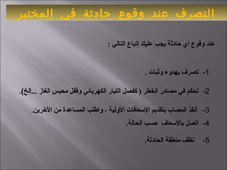 ‫المختبر‬ ‫في‬ ‫حادثة‬ ‫وقوع‬ ‫عند‬ ‫التصرف‬
 1-   ‫وثبات‬ ‫بهدوء‬ ‫تصرف‬ .
 : ‫التالي‬ ‫إتباع‬ ‫عليك‬ ‫يجب‬ ‫حادثة‬ ‫أي‬ ‫وقوع‬ ‫عند‬
 2-    ‫...إلخ‬ ‫الغاز‬ ‫محبس‬ ‫وقفل‬ ‫الكهربائي‬ ‫التيار‬ ‫كفصل‬ ) ‫الخطر‬ ‫مصادر‬ ‫في‬ ‫تحكم‬ .(
 3-    ‫الرخرين‬ ‫من‬ ‫المساعدة‬ ‫واطلب‬ ، ‫الولية‬ ‫العسعافات‬ ‫بتقديم‬ ‫المصاب‬ ‫أنقذ‬ .
 4-   ‫الحالة‬ ‫حسب‬ ‫بالعسعاف‬ ‫اتصل‬ .
 5-   .‫الحادثة‬ ‫منطقة‬ ‫نظف‬
 