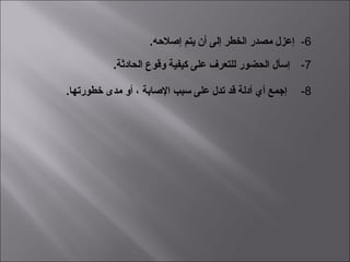  6-  .‫إصلحه‬ ‫يتم‬ ‫أن‬ ‫إلى‬ ‫الخطر‬ ‫مصدر‬ ‫إعزل‬
 7-   .‫الحادثة‬ ‫وقوع‬ ‫كيفية‬ ‫على‬ ‫للتعرف‬ ‫الحضور‬ ‫إعسأل‬
 8-   .‫رخطورتها‬ ‫مدى‬ ‫أو‬ ، ‫الصابة‬ ‫عسبب‬ ‫على‬ ‫تدل‬ ‫قد‬ ‫أدلة‬ ‫أي‬ ‫إجمع‬
 