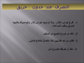 ‫حريق‬ ‫حدوث‬ ‫عند‬ ‫التصرف‬
 1-   ‫بالتنبيه‬ ‫صوتك‬ ‫إرفع‬ ‫إنذار‬ ‫أجراس‬ ‫توجد‬ ‫لم‬ ‫وإذا‬ ، ‫النذار‬ ‫أجراس‬ ‫اقرع‬
.‫المساعدة‬ ‫وطلب‬ ‫للحريق‬ 
 2-    . ‫المختبر‬ ‫من‬ ‫الجميع‬ ‫رخروج‬ ‫من‬ ‫تأكد‬
 3- . ‫المدني‬ ‫بالدفاع‬ ‫التصال‬ ‫منك‬ ‫القريبين‬ ‫أحد‬ ‫من‬ ‫أطلب‬
 4-   .‫آمن‬ ‫للخروج‬ ‫طريقك‬ ‫أن‬ ‫تأكد‬
 