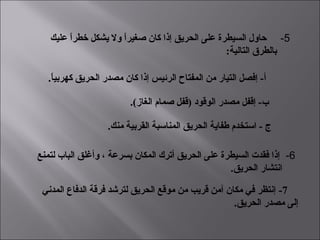  5-  ‫عليك‬ ‫ا‬ً ‫خطر‬ ‫يشكل‬ ‫ول‬ ‫ا‬ً ‫صغير‬ ‫كان‬ ‫إذا‬ ‫الحريق‬ ‫على‬ ‫السيطرة‬ ‫حاول‬
:‫التالية‬ ‫بالطرق‬
.‫ا‬ً ‫كهربي‬ ‫الحريق‬ ‫مصدر‬ ‫كان‬ ‫إذا‬ ‫الرئيس‬ ‫المفتاح‬ ‫من‬ ‫التيار‬ ‫إفصل‬ - ‫أ‬‌
 6-  ‫لتمنع‬ ‫الباب‬ ‫وأغلق‬ ، ‫بسرعة‬ ‫المكان‬ ‫أترك‬ ‫الحريق‬ ‫على‬ ‫السيطرة‬ ‫فقدت‬ ‫إذا‬
.‫الحريق‬ ‫انتشار‬
.(‫الغاز‬ ‫صمام‬ ‫)قفل‬ ‫الوقود‬ ‫مصدر‬ ‫إقفل‬ - ‫ب‬‌
.‫منك‬ ‫القربية‬ ‫المناسبة‬ ‫الحريق‬ ‫طفاية‬ ‫استخدم‬ - ‌ ‫ج‬
7- ‫المدني‬ ‫الدفاع‬ ‫فرقة‬ ‫لترشد‬ ‫الحريق‬ ‫موقع‬ ‫من‬ ‫قريب‬ ‫آمن‬ ‫مكان‬ ‫في‬ ‫إنتظر‬
.‫الحريق‬ ‫مصدر‬ ‫إلى‬
 