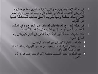 ‫نتيجة‬ ‫سطحية‬ ‫تكون‬ ‫ما‬ ‫غالبا‬ ‫والتي‬ ‫بجروح‬ ‫الصابة‬ ‫حالة‬ ‫في‬
‫تعقيم‬ ‫يتم‬ ‫المكسورة‬ ‫الزجاجية‬ ‫القطع‬ ‫أو‬ ‫الحادة‬ ‫لليشياء‬ ‫للتعرض‬
‫عليها‬ ‫للمحافظة‬ ‫مناسب‬ ‫الصق‬ ‫بشريط‬ ‫ولفها‬ ‫معقمة‬ ‫بمادة‬ ‫الجرح‬
.‫التلوث‬ ‫من‬
‫المكان‬ ‫ورفع‬ ‫الجرح‬ ‫على‬ ‫الضغط‬ ‫يتم‬ ‫العميقة‬ ‫الجروح‬ ‫حالة‬ ‫في‬
. ‫النزيف‬ ‫يتوقف‬ ‫حتى‬ ‫القلب‬ ‫مستوى‬ ‫من‬ ‫أعلى‬ ‫المصاب‬
‫يتم‬ ‫كهربائي‬ ‫لتيار‬ ‫التعرض‬ ‫نتيجة‬ ‫كهربائية‬ ‫صعقة‬ ‫حدوث‬ ‫عند‬
:‫التي‬ّ‫يت‬ ‫ا‬ ‫اتباع‬
.‫الرئيسي‬ ‫المصدر‬ ‫من‬ ‫الكهربائي‬ ‫التيار‬ ‫فصل‬ ‫يتم‬
‫مادة‬ ‫باستخدام‬ ‫الكهرباء‬ ‫مصدر‬ ‫عن‬ ‫بعيدا‬ ‫المصاب‬ ‫نحرك‬ ‫نتمكن‬ ‫لم‬ ‫إذا‬
.‫للكهرباء‬ ‫موصلة‬ ‫غير‬
‫لزم‬ ‫إذا‬ ‫صناعي‬ ‫تنفس‬ ‫الجراء‬ ‫ونبضه‬ ‫المصاب‬ ‫تنفس‬ ‫من‬ ‫التاكد‬ ‫يتم‬
.‫المر‬
 