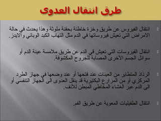 ‫حالة‬ ‫في‬ ‫يحدث‬ ‫وهذا‬ ‫ملوثة‬ ‫بحقنة‬ ‫خاطئة‬ ‫وخزة‬ ‫طريق‬ ‫عن‬ ‫الفيروس‬ ‫انتقال‬
.‫وااليدز‬ ‫الوبائي‬ ‫الكبد‬ ‫التهاب‬ ‫مثل‬ ‫الدم‬ ‫في‬ ‫فيروساتها‬ ‫تعيش‬ ‫التي‬ ‫االمراض‬
‫أو‬ ‫الدم‬ ‫عينة‬ ‫ملمسة‬ ‫طريق‬ ‫عن‬ ‫الدم‬ ‫قي‬ ‫تعيش‬ ‫التي‬ ‫الفيروسات‬ ‫انتقال‬
.‫المكشوفة‬ ‫للجروح‬ ‫المصابة‬ ‫الخرى‬ ‫الجسم‬ ‫سوائل‬
‫الطرد‬ ‫جهاز‬ ‫في‬ ‫وضعها‬ ‫عند‬ ‫أو‬ ‫فتحها‬ ‫عند‬ ‫العينات‬ ‫من‬ ‫المتطاير‬ ‫الرذاذ‬
‫أو‬ ‫التنفسي‬ ‫الجهاز‬ ‫الى‬ ‫العدوى‬ ‫ينقل‬ ‫قد‬ ‫البكتيرية‬ ‫المزارع‬ ‫من‬ ‫أو‬ ‫المركزي‬
.‫للنف‬ ‫المبطن‬ ‫المخاطي‬ ‫الغشاء‬ ‫عبر‬ ‫الدم‬ ‫الى‬
.‫الفم‬ ‫طريق‬ ‫عن‬ ‫المعوية‬ ‫الطفيليات‬ ‫انتقال‬
 