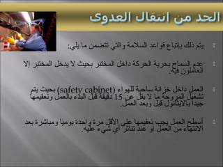 :‫يلي‬ ‫ما‬ ‫تتضمن‬ ‫والتي‬ ‫السلمة‬ ‫قواعد‬ ‫بإتباع‬ ‫ذلك‬ ‫يتم‬
‫إال‬ ‫المختبر‬ ‫يدخل‬ ‫ال‬ ‫بحيث‬ ‫المختبر‬ ‫داخل‬ ‫الحركة‬ ‫بحرية‬ ‫السماح‬ ‫عدم‬
.‫فيه‬ ‫العاملون‬
‫للهواء‬ ‫ساحبة‬ ‫خزانة‬ ‫داخل‬ ‫العمل‬)safety cabinet(‫يتم‬ ‫بحيث‬
‫عن‬ ‫يقل‬ ‫ال‬ ‫ما‬ ‫المروحة‬ ‫تشغيل‬15‫وتعقيمها‬ ‫بالعمل‬ ‫البدء‬ ‫قبل‬ ‫دقيقة‬
.‫العمل‬ ‫وبعد‬ ‫قبل‬ ‫بااليثانول‬ ‫جيدا‬
‫بعد‬ ‫ومبايشرة‬ ‫يوميا‬ ‫واحدة‬ ‫مرة‬ ‫القل‬ ‫على‬ ‫تعقيمها‬ ‫يجب‬ ‫العمل‬ ‫أسطح‬
.‫عليه‬ ‫يشيء‬ ‫أي‬ ‫تناثر‬ ‫عند‬ ‫أو‬ ‫العمل‬ ‫من‬ ‫االنتهاء‬
 