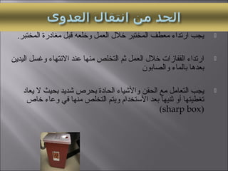 .‫المختبر‬ ‫مغادرة‬ ‫لقبل‬ ‫وخلعه‬ ‫العمل‬ ‫خلل‬ ‫المختبر‬ ‫معطف‬ ‫ارتداء‬ ‫يجب‬
‫اليدين‬ ‫وغسل‬ ‫التنتهاء‬ ‫عند‬ ‫منها‬ ‫التخلص‬ ‫ثم‬ ‫العمل‬ ‫خلل‬ ‫القفازات‬ ‫ارتداء‬
‫والصابون‬ ‫بالماء‬ ‫بعدها‬
‫يعاد‬ ‫ل‬ ‫بحيث‬ ‫شديد‬ ‫بحرص‬ ‫الحادة‬ ‫والشياء‬ ‫الحقن‬ ‫مع‬ ‫التعامل‬ ‫يجب‬
‫خاص‬ ‫وعاء‬ ‫في‬ ‫منها‬ ‫التخلص‬ ‫ويتم‬ ‫الستخدام‬ ‫بعد‬ ‫ثنيها‬ ‫أو‬ ‫تغطيتها‬
)sharp box(
 