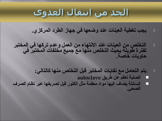 .‫المركزي‬ ‫الطرد‬ ‫جهاز‬ ‫في‬ ‫وضعها‬ ‫عند‬ ‫العينات‬ ‫تغطية‬ ‫يجب‬
‫المختبر‬ ‫في‬ ‫تركها‬ ‫وعدم‬ ‫العمل‬ ‫من‬ ‫التنتهاء‬ ‫عند‬ ‫العينات‬ ‫من‬ ‫التخلص‬
‫في‬ ‫المختبر‬ ‫مخلفات‬ ‫جميع‬ ‫مع‬ ‫منها‬ ‫التخلص‬ ‫بحيث‬ ‫طويلة‬ ‫لفترة‬
.‫خاصة‬ ‫حاويات‬
:‫كالتالي‬ ‫منها‬ ‫التخلص‬ ‫قبل‬ ‫المختبر‬ ‫تنفايات‬ ‫مع‬ ‫التعامل‬ ‫يتم‬
‫طريق‬ ‫عن‬ ‫تعقم‬ ‫الصلبة‬autoclave
‫الصرف‬ ‫تنظام‬ ‫عبر‬ ‫تصريفها‬ ‫قبل‬ ‫الكلور‬ ‫مثل‬ ‫معقمة‬ ‫مواد‬ ‫اليها‬ ‫يضاف‬ ‫السائلة‬
.‫الصحي‬
 