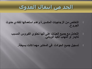 ‫حدوث‬ ‫لتفادي‬ ‫استعمالها‬ ‫وعدم‬ ‫المكسورة‬ ‫الزجاجيات‬ ‫من‬ ‫التخلص‬
.‫الجروح‬
‫المسبب‬ ‫الفيروس‬ ‫تحتوي‬ ‫أتنها‬ ‫على‬ ‫العينات‬ ‫جميع‬ ‫مع‬ ‫التعامل‬
.‫الوبائي‬ ‫الكبد‬ ‫التهاب‬ ‫أو‬ ‫لليدز‬
.‫بسيطة‬ ‫كاتنت‬ ‫مهما‬ ‫المختبر‬ ‫في‬ ‫الحوادث‬ ‫جميع‬ ‫تسجيل‬
 