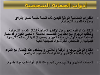 ‫الزنزل ق‬ ‫تمنع‬ ‫خشنة‬ ‫قبضة‬ ‫ذات‬ ‫لليدين‬ ‫الواقية‬ ‫المطاطية‬ ‫القفازات‬
.‫الكيميائية‬ ‫للمواد‬ ‫ويمقاويمة‬
‫الكيميائية‬ ‫المواد‬ ‫كتناثر‬ ‫المفاجئة‬ ‫الخطار‬ ‫يمن‬ ‫للعيون‬ ‫الواقية‬ ‫النظارات‬
‫تحمل‬ ‫قد‬ ‫و‬ ‫العين‬ ‫تحمي‬ ‫ل‬ ‫اللقصقة‬ ‫العدلسات‬ ‫بأن‬ ‫العلم‬ ‫يمع‬ ,‫الزجاج‬ ‫ورشظايا‬
‫يمواد‬ ‫تناثر‬ ‫حالة‬ ‫في‬ ‫إزالتها‬ ‫يصعب‬ ‫و‬ ‫العين‬ ‫حدقة‬ ‫في‬ ‫تؤثر‬ ‫غريبة‬ ‫أجسايما‬
.‫يمعينة‬ ‫كيميائية‬ ‫يمواد‬ ‫أبخرة‬ ‫قدتمتص‬ ‫و‬ ,‫كيميائية‬
‫المواد‬ ‫يمع‬ ‫التعايمل‬ ‫عند‬ ‫يستخدم‬ ‫و‬ ‫واللذزنين‬ ‫الرقبة‬ ‫و‬ ‫للوجه‬ ‫الواقي‬ ‫القناع‬
.‫المرتفعة‬ ‫الضغوط‬ ‫والتناثرتحت‬ ‫للزنفجار‬ ‫الكيميائيةالقابلة‬
.‫ضارة‬ ‫يمواد‬ ‫أوازنسكاب‬ ‫تناثر‬ ‫عند‬ ‫الجسم‬ ‫يحمي‬ ‫والذي‬ ‫المخبري‬ ‫المعطف‬
 