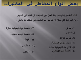 ‫المختبرات‬ ‫في‬ ‫المخاطر‬ ‫أنواع‬ ‫بعض‬
 1-.‫حريق‬
  : ‫يلي‬ ‫يما‬ ‫المختبرات‬ ‫في‬ ‫العايملين‬ ‫لها‬ ‫يتعرض‬ ‫أن‬ ‫يمكن‬ ‫التي‬ ‫الحوادث‬ ‫ويمن‬
 .‫السليم‬ ‫غير‬ ‫الداء‬ ‫أو‬ ،‫السليمة‬ ‫غير‬ ‫العمل‬ ‫بيئة‬ ‫بسبب‬ ‫إيما‬ ‫المخاطر‬ ‫تنشأ‬
 3-.‫غازات‬ ‫تسرب‬
 4-.‫كيميائية‬ ‫سوائل‬ ‫تسرب‬
 5-.‫صلبة‬ ‫كيميائية‬ ‫مادة‬ ‫إنتثار‬
 6-.‫كهربائي‬ ‫تيار‬ ‫ملمسة‬
 7-.‫ضارة‬ ‫كيميائية‬ ‫مواد‬ ‫ملمسة‬
 8-.‫ساخنة‬ ‫أجسام‬ ‫ملمسة‬
 9-. ‫سقوط‬
 10-. ‫إصطدام‬
 11-.‫إنزل.ق‬
2‫- العدوى‬
 