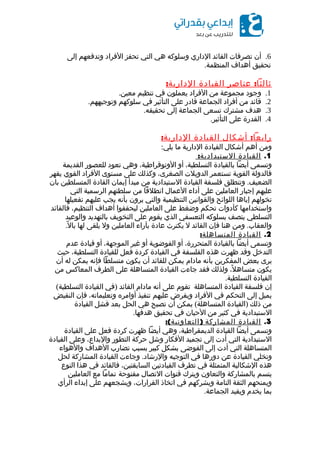 6.‫أن‬‫تصرفات‬‫القائد‬‫الداري‬‫وسلوكه‬‫هي‬‫التي‬‫تحفز‬‫الفراد‬‫وتدفعهم‬‫إلى‬
‫تحقيق‬‫أهداف‬.‫المنظمة‬
:‫عناصر‬ ‫ثالثا‬‫القيادة‬:‫الدارية‬
1.‫وجود‬‫مجموعة‬‫من‬‫الفراد‬‫يعملون‬‫في‬‫تنظيم‬.‫معين‬
2.‫قائد‬‫من‬‫أفراد‬‫الجماعة‬‫قادر‬‫على‬‫التأثير‬‫في‬‫سلوكهم‬.‫وتوجيههم‬
3.‫هدف‬‫مشترك‬‫تسعى‬‫الجماعة‬‫إلى‬.‫تحقيقه‬
4.‫القدرة‬‫على‬.‫التأثير‬
:‫أشكال‬ ‫رابعا‬‫القيادة‬:‫الدارية‬
‫ومن‬‫أهم‬‫أشكال‬‫القيادة‬‫الدارية‬‫ما‬:‫يلي‬
1.‫القيادة‬:‫الستبدادية‬
‫وتسمى‬‫أيضا‬‫بالقيادة‬،‫التسلطية‬‫أو‬،‫الوتوقراطية‬‫وهي‬‫تعود‬‫للعصور‬‫القديمة‬
‫فالدولة‬‫القوية‬‫تستعمر‬‫الدويلت‬،‫الصغرى‬‫وكذلك‬‫على‬‫مستوى‬‫الفراد‬‫القوي‬‫يقهر‬
.‫وتنطلق‬ ‫الضعيف‬‫فلسفة‬‫القيادة‬‫الستبدادية‬‫من‬‫مبدأ‬‫إيمان‬‫القادة‬‫المتسلطين‬‫بان‬
‫عليهم‬‫إجبار‬‫العاملين‬‫على‬‫أداء‬‫العمال‬‫انطلقا‬‫من‬‫سلطتهم‬‫الرسمية‬‫التي‬
‫تخولهم‬‫إياها‬‫اللوائح‬‫والقوانين‬‫التنظيمية‬‫والتي‬‫يرون‬‫بأنه‬‫يجب‬‫عليهم‬‫تفعيلها‬
‫واستخدامها‬‫كأدوات‬‫تحكم‬‫وضغط‬‫على‬‫العاملين‬‫ليحققوا‬‫أهداف‬،‫التنظيم‬‫فالقائد‬
‫التسلطي‬‫يتصف‬‫بسلوكه‬‫التعسفي‬‫الذي‬‫يقوم‬‫على‬‫التخويف‬‫بالتهديد‬‫والوعيد‬
.‫ومن‬ ‫والعقاب‬‫هنا‬‫فإن‬‫القائد‬‫ل‬‫يكترث‬‫عادة‬‫بآراء‬‫العاملين‬‫ول‬‫يلقى‬‫لها‬.‫ل‬ً ‫با‬
2.‫القيادة‬:‫المتساهلة‬
‫وتسمى‬‫أيضا‬‫بالقيادة‬،‫المتحررة‬‫أو‬‫الفوضوية‬‫أو‬‫غير‬،‫الموجهة‬‫أو‬‫قيادة‬‫عدم‬
‫التدخل‬‫وقد‬‫ظهرت‬‫هذه‬‫الفلسفة‬‫في‬‫القيادة‬‫كردة‬‫فعل‬‫للقيادة‬،‫التسلطية‬‫حيث‬
‫يرى‬‫بعض‬‫المفكرين‬‫بأنه‬‫مادام‬‫يمكن‬‫للقائد‬‫أن‬‫يكون‬‫متسلطا‬‫فإنه‬‫يمكن‬‫له‬‫أن‬
‫يكون‬،‫ل‬ً ‫متساه‬‫ولذلك‬‫فقد‬‫جاءت‬‫القيادة‬‫المتساهلة‬‫على‬‫الطرف‬‫المعاكس‬‫من‬
‫القيادة‬.‫التسلطية‬
‫إن‬‫فلسفة‬‫القيادة‬‫المتساهلة‬‫تقوم‬‫على‬‫أنه‬‫مادام‬‫القائد‬)‫في‬‫القيادة‬(‫التسلطية‬
‫يميل‬‫إلى‬‫التحكم‬‫في‬‫الفراد‬‫ويفرض‬‫عليهم‬‫تنفيذ‬‫أوامره‬،‫وتعليماته‬‫فإن‬‫النقيض‬
‫من‬‫ذلك‬)‫القيادة‬(‫يمكن‬ ‫المتساهلة‬‫أن‬‫تصبح‬‫هي‬‫الحل‬‫بعد‬‫فشل‬‫القيادة‬
‫الستبدادية‬‫في‬‫كثير‬‫من‬‫الحيان‬‫في‬‫تحقيق‬.‫هدفها‬
3.‫القيادة‬‫المشاركة‬:( )‫التعاونية‬
‫وتسمى‬‫أيضا‬‫القيادة‬،‫الديمقراطية‬‫وهي‬‫أيضا‬‫ظهرت‬‫كردة‬‫فعل‬‫على‬‫القيادة‬
‫الستبدادية‬‫التي‬‫أدت‬‫إلى‬‫تجميد‬‫الفكار‬‫وشل‬‫حركة‬‫التطور‬،‫والبداع‬‫وعلى‬‫القيادة‬
‫المتساهلة‬‫التي‬‫أدت‬‫إلى‬‫الفوضى‬‫بشكل‬‫كبير‬‫بسبب‬‫تضارب‬‫الهداف‬‫والهواء‬
‫وتخلي‬‫القيادة‬‫عن‬‫دورها‬‫في‬‫التوجيه‬.‫وجاءت‬ ‫والرشاد‬‫القيادة‬‫المشاركة‬‫لحل‬
‫هذه‬‫الشكالية‬‫المتمثلة‬‫في‬‫تطرف‬‫القيادتين‬،‫السابقتين‬‫فالقائد‬‫في‬‫هذا‬‫النوع‬
‫يتسم‬‫بالمشاركة‬‫والتعاون‬‫ويترك‬‫قنوات‬‫التصال‬‫مفتوحة‬‫تماما‬‫مع‬‫العاملين‬
‫ويمنحهم‬‫الثقة‬‫التامة‬‫ويشركهم‬‫في‬‫اتخاذ‬،‫القرارات‬‫ويشجعهم‬‫على‬‫إبداء‬‫الرأي‬
‫بما‬‫يخدم‬‫ويفيد‬.‫الجماعة‬
 