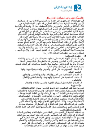 :‫نظريات‬ ‫خامسا‬‫القيادة‬:‫الدارية‬
‫في‬‫ظل‬‫العلقة‬‫التي‬‫ظهرت‬‫عبر‬‫العديد‬‫من‬‫المدارس‬‫الدارية‬‫بين‬‫كل‬‫من‬‫الفكر‬
‫الداري‬‫والقيادة‬‫الدارية‬‫نجد‬‫أن‬‫كافة‬‫المدارس‬‫قد‬‫تناولت‬‫القيادة‬‫الدارية‬‫من‬
‫خلل‬‫العلقة‬‫بين‬‫الرئيس‬‫والمرؤوس‬‫داخل‬،‫المنظمة‬‫حيث‬‫أن‬‫نظرية‬‫البيروقراطية‬
‫اعتمدت‬‫على‬‫السلطة‬‫الشرعية‬‫للمدير‬‫في‬‫تجنيد‬‫الجهود‬‫مستخدما‬،‫الرشد‬‫أما‬‫في‬
‫نظرية‬‫الدارة‬‫العلمية‬‫فهي‬‫تركز‬‫على‬‫حث‬‫العامل‬‫على‬‫النتاج‬‫من‬‫أجل‬‫الجور‬
‫العالية‬‫مستخدمة‬‫الحافز‬‫المادي‬‫المربوط‬‫بالساليب‬‫العلمية‬‫لتحقيق‬‫الكفاءة‬‫أو‬
،‫النتاجية‬‫وكان‬‫لنتقاد‬‫نظرية‬‫العلقات‬‫النسانية‬‫ل‬ً ‫مدخ‬‫رئيسا‬‫لدور‬‫القيادة‬‫إذ‬
‫ركزت‬‫على‬‫القيمة‬‫الذاتية‬‫للفرد‬‫ومركزه‬‫الجتماعي‬‫ورضاه‬‫النفسي‬‫لنها‬‫ترى‬‫أن‬
‫النسان‬‫يكافح‬‫في‬‫هذه‬‫الحياة‬‫ليحفظ‬‫ماء‬‫وجهه‬‫أكثر‬‫من‬‫كفاحه‬‫لشباع‬.‫معدته‬
‫وأخذت‬‫نظرية‬‫السلوك‬‫نفس‬‫المنحي‬‫في‬‫تركيزها‬‫على‬‫الدوافع‬‫كمحرك‬‫للسلوك‬
‫وابتدأ‬‫من‬‫خللها‬‫البحث‬‫العلمي‬‫في‬‫دور‬.‫هكذا‬ ‫القيادة‬‫نرى‬‫أن‬‫القيادة‬‫والدارة‬
‫متلزمتان‬‫ل‬‫غنا‬‫لحدهما‬‫عن‬‫الخرى‬‫إذ‬‫أن‬‫القيادة‬‫أصبحت‬‫هدفا‬‫والدارة‬‫أصبحت‬
.‫وسيلة‬‫ومن‬‫أبرز‬‫نظريات‬‫القيادة‬:‫الدارية‬
1.‫نظرية‬:‫السمات‬
‫ركزت‬‫الدراسات‬‫الولية‬‫للقيادة‬‫على‬‫محاولة‬‫تحديد‬‫السمات‬‫التي‬‫يتميز‬‫بها‬‫القائد‬
‫عن‬‫غيره‬‫من‬‫الفراد‬.‫وتفترض‬ ‫العاديين‬‫هذه‬‫النظرية‬‫أن‬‫هناك‬‫بعض‬‫الصفات‬
‫الموروثة‬‫يولد‬‫بها‬،‫الفرد‬‫وعلى‬‫أساسها‬‫يمكن‬‫التمييز‬‫بين‬‫القائد‬‫وغير‬،‫القائد‬‫ويمكن‬
‫تقسيم‬‫هذه‬‫الصفات‬‫إلى‬‫المجموعات‬:‫التالية‬
1.‫الصفات‬:‫مثل‬ ‫الفسيولوجية‬‫الطول‬‫والعرض‬‫والجاذبية‬،‫والحيوية‬‫وقوة‬
‫الجسم‬.‫وشكله‬
2.‫الصفات‬:‫مثل‬ ‫الجتماعية‬‫الصبر‬،‫واللباقة‬‫والنضج‬‫العاطفي‬.‫والتعاون‬
3.‫صفات‬:‫مثل‬ ‫الشخصية‬‫السيطرة‬،‫والهجومية‬‫والثقة‬‫بالنفس‬‫والكمال‬
.‫والحماس‬
4.‫الصفات‬:‫مثل‬ ‫الذاتية‬‫المهارات‬‫اللغوية‬،‫والتقدير‬،‫والذكاء‬،‫والنجاز‬
.‫والمسؤولية‬
‫ومن‬‫مراجعة‬‫هذه‬‫الدراسات‬‫وجد‬‫ارتباط‬‫قوي‬‫بين‬‫سمات‬،‫الذكاء‬،‫والثقافة‬
‫والعتماد‬،‫والمسؤولية‬‫والمساهمة‬،‫الجتماعية‬‫والمرتبة‬‫الجتماعية‬‫والقتصادية‬
‫للقيادة‬‫بالمقارنة‬‫بغير‬.‫كما‬ ‫القيادة‬‫وجد‬‫ارتباطا‬‫قويا‬‫بين‬‫كفاءة‬‫القيادة‬‫وصفات‬
،‫الذكاء‬‫والقدرة‬،‫الشرافية‬،‫والمبادرة‬‫وتأكيد‬‫الذات‬‫والفردية‬‫في‬‫أسلوب‬.‫الداء‬
‫أيضا‬‫وجد‬‫أن‬‫القادة‬‫يتمتعون‬‫بصفات‬‫الذكاء‬،‫المرتفع‬،‫والنضج‬‫والهتمامات‬
‫الجتماعية‬،‫العريضة‬‫وكذلك‬‫الدافع‬‫القوى‬،‫للنجاز‬‫والحترام‬‫والهتمام‬‫الكبير‬
،‫بالناس‬‫وبرغم‬‫ذلك‬‫فلم‬‫تنجح‬‫هذه‬‫النظرية‬‫في‬‫التوصل‬‫إلى‬‫مجموعة‬‫محددة‬
‫وثابتة‬‫ومعتمد‬‫عليها‬‫من‬‫الصفات‬‫يمكن‬‫على‬‫أساسها‬‫تمييز‬‫القائد‬‫عن‬‫الفرد‬‫العادي‬
2.‫النظرية‬:‫السلوكية‬
‫تهدف‬‫هذه‬‫النظرية‬‫إلى‬‫التعرف‬‫على‬‫العلقة‬‫بين‬‫سلوك‬‫القائد‬‫ومقاييس‬‫القيادة‬
‫الفعالة‬‫أو‬،‫الناجحة‬‫وأهم‬‫هذه‬‫المقاييس‬‫هو‬‫درجة‬‫رضاء‬‫المرؤوسين‬‫مع‬‫القائد‬
‫ومستوى‬‫الداء‬‫أو‬‫النتاجية‬،‫للمرؤوسين‬‫وتظهر‬‫القيادة‬‫في‬‫هذه‬‫النظرية‬‫في‬
‫نمطين‬‫أحدهما‬‫هو‬‫نمط‬‫الثقة‬‫والحترام‬‫المتبادل‬‫والصداقة‬‫والتأييد‬‫والهتمام‬
‫بظروف‬‫كل‬‫فرد‬‫في‬،‫المجموعة‬‫والنمط‬‫الثاني‬‫من‬‫القيادة‬‫يركز‬‫على‬‫العمل‬
‫فيقوم‬‫القائد‬‫بتحديد‬‫مهام‬‫كل‬،‫فرد‬‫علقات‬،‫العمل‬‫التصالت‬.‫والهداف‬
 