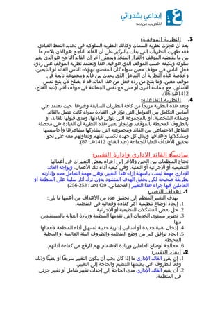 3.‫النظرية‬:‫الموقفية‬
‫بعد‬‫أن‬‫عجزت‬‫نظرية‬‫السمات‬‫وكذلك‬‫النظرية‬‫السلوكية‬‫في‬‫تحديد‬‫النمط‬‫القيادي‬
‫فقد‬‫ظهرت‬‫النظريات‬‫التي‬‫بدأت‬‫بالتركيز‬‫على‬‫أن‬‫القائد‬‫الناجح‬‫هو‬‫الذي‬‫يلءم‬‫ما‬
‫بين‬‫ما‬‫يقتضيه‬‫الموقف‬‫والقرار‬‫المتخذ‬‫وبمعنى‬‫آخر‬‫إن‬‫القائد‬‫الناجح‬‫هو‬‫الذي‬‫يغير‬
‫سلوكه‬‫ويكيفه‬‫حسب‬‫الموقف‬‫الذي‬‫هو‬.‫هذا‬ ‫فيه‬‫وتعتمد‬‫نظرية‬‫الموقف‬‫على‬‫ردود‬
‫فعل‬‫الناس‬‫في‬‫موقف‬‫معين‬‫سواء‬‫كان‬‫المقصود‬‫بهؤلء‬‫الناس‬‫القائد‬‫أو‬،‫التابعين‬
‫وخلصة‬‫هذه‬‫النظرية‬‫أن‬‫التفاعل‬‫الذي‬‫يحدث‬‫بين‬‫قائد‬‫ومجموعة‬‫تابعة‬‫في‬
‫موقف‬،‫معين‬‫وما‬‫ينتج‬‫من‬‫ردة‬‫فعل‬‫من‬‫هذا‬‫القائد‬‫قد‬‫ل‬‫يصلح‬‫لن‬‫يتبع‬‫نفس‬
‫السلوب‬‫مع‬‫جماعة‬‫أخرى‬‫أو‬‫حتى‬‫مع‬‫نفس‬‫الجماعة‬‫في‬‫موقف‬) .‫عبد‬ ‫أخر‬،‫الفتاح‬
1412:‫هـ‬86.(
4.‫النظرية‬:‫التفاعلية‬
‫وتعد‬‫هذه‬‫النظرية‬‫مزيجا‬‫من‬‫كافة‬‫النظريات‬‫السابقة‬،‫وغيرها‬‫حيث‬‫تعتمد‬‫على‬
‫أساس‬‫التكامل‬‫بين‬‫العوامل‬‫التي‬‫تؤثر‬‫في‬‫القيادة‬‫سواء‬‫كانت‬‫تتصل‬‫بالقائد‬
‫وصفاته‬،‫الشخصية‬‫أو‬‫بالمجموعة‬‫التي‬‫يتولي‬،‫قيادتها‬‫ومدى‬‫قبولها‬،‫للقائد‬‫أو‬
‫بالظروف‬‫المحيطة‬.‫وبإيجاز‬ ‫بالموقف‬‫تعتبر‬‫هذه‬‫النظرية‬‫أن‬‫القيادة‬‫هي‬‫محصلة‬
‫التفاعل‬‫الجتماعي‬‫بين‬‫القائد‬‫ومجموعته‬‫التي‬‫يشاركها‬‫مشاعرها‬‫وأحاسيسها‬
‫ومشكلتها‬‫وأهدافها‬‫ويبذل‬‫كل‬‫جهده‬‫لكسب‬‫ثقتهم‬‫وتعاونهم‬‫معه‬‫على‬‫نحو‬
‫تحقيق‬‫الهداف‬‫العليا‬‫للجماعة‬)‫عبد‬،‫الفتاح‬1412:‫هـ‬87.(
:‫القائد‬ ‫سادسا‬‫الداري‬‫وإدارة‬:‫التغيير‬
‫تحتاج‬‫المنظمات‬‫بين‬‫الحين‬‫والخر‬‫إلى‬‫إجراء‬‫بعض‬‫التغييرات‬‫في‬‫أعمالها‬
‫التنظيمية‬‫أو‬‫الجرائية‬‫أو‬،‫التقنية‬‫وفي‬‫كيفية‬‫أداء‬‫تلك‬،‫العمال‬‫ويواجه‬‫القائد‬
‫الداري‬‫مهمة‬‫ليست‬‫بالسهلة‬‫إزاء‬‫هذا‬،‫التغيير‬‫وهي‬‫مهمة‬‫التعامل‬‫معه‬‫وإدارته‬
‫بطريقة‬‫صحيحة‬‫لكي‬‫يحقق‬‫الهدف‬‫المنشود‬‫بدون‬‫ترك‬‫آثار‬‫سلبية‬‫على‬‫المنظمة‬‫أو‬
‫العاملين‬‫فيها‬‫جراء‬‫هذا‬‫التغيير‬)،‫القحطاني‬1429‫هـ‬:253-256.(
1.‫أهداف‬:‫التغيير‬
‫يهدف‬‫التغيير‬‫المنظم‬‫إلى‬‫تحقيق‬‫عدد‬‫من‬‫الهداف‬‫من‬‫أهمها‬‫ما‬:‫يلي‬
1.‫إيجاد‬‫أوضاع‬‫تنظيمية‬‫أكثر‬‫كفاءة‬‫وفعالية‬‫في‬.‫المنظمة‬
2.‫حل‬‫بعض‬‫المشكلت‬‫التنظيمية‬‫أو‬.‫الجرائية‬
3.‫تطوير‬‫مستوى‬‫الخدمات‬‫التي‬‫تقدمها‬‫المنظمة‬‫وزيادة‬‫العناية‬‫بالمستفيدين‬
.‫منها‬
4.‫إدخال‬‫تقنية‬‫جديدة‬‫أو‬‫أساليب‬‫إدارية‬‫حديثة‬‫لتسهيل‬‫أداء‬‫المنظمة‬.‫لعمالها‬
5.‫إيجاد‬‫توافق‬‫كبير‬‫بين‬‫وضع‬‫المنظمة‬‫والظروف‬‫البيئة‬‫العالمية‬‫أو‬‫المحلية‬
.‫المحيطة‬
6.‫معالجة‬‫أوضاع‬‫العاملين‬‫وزيادة‬‫الهتمام‬‫بهم‬‫للرفع‬‫من‬‫كفاءة‬.‫أدائهم‬
2.‫أبعاد‬:‫التغيير‬
1.‫إن‬‫يقرر‬‫القائد‬‫الداري‬‫ما‬‫إذا‬‫كان‬‫يجب‬‫أن‬‫يكون‬‫التغيير‬‫سريعا‬‫أو‬‫بطيئا‬‫وذلك‬
‫وفقا‬‫للظروف‬‫التي‬‫يعيشها‬‫التنظيم‬‫والحاجة‬‫إلى‬.‫التغيير‬
2.‫أن‬‫يقيم‬‫القائد‬‫الداري‬‫مدى‬‫الحاجة‬‫إلى‬‫إحداث‬‫تغيير‬‫شامل‬‫أو‬‫تغيير‬‫جزئي‬
‫في‬.‫المنظمة‬
 