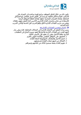 ‫يكون‬‫ذلك‬‫من‬‫خلل‬‫إلحاق‬‫الموظف‬‫ببرامج‬‫قوية‬‫تساعده‬‫في‬‫التعرف‬‫على‬
‫الساليب‬‫القيادية‬‫الكثر‬،‫فاعلية‬‫وترشده‬‫إلى‬‫أفضل‬‫السبل‬‫للتعامل‬‫مع‬‫المشاكل‬
،‫المختلفة‬‫واتخاذ‬‫القرارات‬‫المناسبة‬،‫حيالها‬‫وكذلك‬‫إعطاء‬‫الموظف‬‫فرصة‬
‫للستفادة‬‫من‬‫تجارب‬‫وخبرات‬‫القادة‬‫الداريين‬‫الخرين‬‫أثناء‬‫العمل‬.‫وهناك‬ ‫معهم‬
‫نوعين‬‫من‬‫تدريب‬‫القيادات‬‫الدارية‬‫الول‬‫وهو‬‫التدريب‬‫قبل‬‫الخدمة‬‫والثاني‬‫التدريب‬
‫أثناء‬.‫الخدمة‬
3.‫اختيار‬‫وتعيين‬‫القيادات‬:‫الدارية‬
‫بسبب‬‫زيادة‬‫التعقيد‬‫في‬‫العمال‬‫الدارية‬‫في‬‫المجالت‬،‫المختلفة‬‫فإنه‬‫ينبغي‬‫بذل‬
‫الجهد‬‫للبحث‬‫عن‬‫القيادات‬‫الدارية‬‫واختيارها‬‫لتقود‬‫مسيرة‬‫النجاح‬‫في‬‫التنظيمات‬
،‫الدارية‬‫وهذا‬‫الختيار‬‫ينبغي‬‫أن‬‫يقوم‬‫على‬‫السس‬:‫التالية‬
1.‫الحصول‬‫على‬‫المؤهل‬‫التعليمي‬‫والعداد‬‫المهني‬.‫اللزم‬
2.‫اجتياز‬‫الختبار‬‫والمقابلت‬‫الموضوعة‬‫لنتقاء‬.‫القادة‬
3.‫اكتشاف‬‫من‬‫لديهم‬‫صفات‬‫القيادة‬.‫وترشيحهم‬
4.‫تقويم‬‫القادة‬‫بصفة‬‫مستمرة‬‫للتأكد‬‫من‬‫كفاءتهم‬.‫وتميزهم‬
 