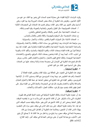 ‫من‬ ‫ه‬‫ر‬‫غي‬ ‫عن‬ ‫القائد‬ ‫بيا‬ ‫يتميز‬ ‫التي‬ ‫السمات‬ ‫تحديد‬ ‫محاولة‬ ‫عمى‬ ‫لمقيادة‬ ‫األولية‬ ‫اسات‬‫ر‬‫الد‬ ‫ركزت‬
‫العاديين‬ ‫اد‬‫ر‬‫األف‬.‫وعمى‬ ،‫الفرد‬ ‫بيا‬ ‫يولد‬ ‫الموروثة‬ ‫الصفات‬ ‫بعض‬ ‫ىناك‬ ‫أن‬ ‫ية‬‫ر‬‫النظ‬ ‫ىذه‬ ‫وتفترض‬
‫التالية‬ ‫المجموعات‬ ‫إلى‬ ‫الصفات‬ ‫ىذه‬ ‫تقسيم‬ ‫ويمكن‬ ،‫القائد‬ ‫وغير‬ ‫القائد‬ ‫بين‬ ‫التمييز‬ ‫يمكن‬ ‫أساسيا‬:
‫أ‬.‫الفسيولوجية‬ ‫الصفات‬:‫وشكمو‬ ‫الجسم‬ ‫وقوة‬ ،‫الحيوية‬‫و‬ ‫الجاذبية‬‫و‬ ‫العرض‬‫و‬ ‫الطول‬ ‫مثل‬.
‫ب‬.‫االجتماعية‬ ‫الصفات‬:‫التعاون‬‫و‬ ‫العاطفي‬ ‫النضج‬‫و‬ ،‫المباقة‬‫و‬ ‫الصبر‬ ‫مثل‬.
‫ج‬.‫الشخصية‬ ‫صفات‬:‫الحماس‬‫و‬ ‫الكمال‬‫و‬ ‫بالنفس‬ ‫الثقة‬‫و‬ ،‫اليجومية‬‫و‬ ‫ة‬‫ر‬‫السيط‬ ‫مثل‬.
‫د‬.‫الذاتية‬ ‫الصفات‬:‫المسؤولية‬‫و‬ ،‫االنجاز‬‫و‬ ،‫الذكاء‬‫و‬ ،‫التقدير‬‫و‬ ‫المغوية‬ ‫ات‬‫ر‬‫الميا‬ ‫مثل‬.
،‫المسؤولية‬‫و‬ ‫االعتماد‬‫و‬ ،‫الثقافة‬‫و‬ ،‫الذكاء‬ ‫سمات‬ ‫بين‬ ‫قوي‬ ‫تباط‬‫ر‬‫ا‬ ‫وجد‬ ‫اسات‬‫ر‬‫الد‬ ‫ىذه‬ ‫اجعة‬‫ر‬‫م‬ ‫ومن‬
‫القيادة‬ ‫بغير‬ ‫نة‬‫ر‬‫بالمقا‬ ‫لمقيادة‬ ‫االقتصادية‬‫و‬ ‫االجتماعية‬ ‫تبة‬‫ر‬‫الم‬‫و‬ ،‫االجتماعية‬ ‫المساىمة‬‫و‬.‫وجد‬ ‫كما‬
‫الفردية‬‫و‬ ‫الذات‬ ‫وتأكيد‬ ،‫ة‬‫ر‬‫المباد‬‫و‬ ،‫افية‬‫ر‬‫اإلش‬ ‫ة‬‫ر‬‫القد‬‫و‬ ،‫الذكاء‬ ‫وصفات‬ ‫القيادة‬ ‫كفاءة‬ ‫بين‬ ً‫ا‬‫قوي‬ ً‫ا‬‫تباط‬‫ر‬‫ا‬
‫األداء‬ ‫أسموب‬ ‫في‬.‫االىتمامات‬‫و‬ ،‫النضج‬‫و‬ ،‫تفع‬‫ر‬‫الم‬ ‫الذكاء‬ ‫بصفات‬ ‫يتمتعون‬ ‫القادة‬ ‫أن‬ ‫وجد‬ ً‫ا‬‫أيض‬
‫غم‬‫وبر‬ ،‫بالناس‬ ‫الكبير‬ ‫االىتمام‬‫و‬ ‫ام‬‫ر‬‫االحت‬‫و‬ ،‫لالنجاز‬ ‫القوى‬ ‫الدافع‬ ‫وكذلك‬ ،‫يضة‬‫ر‬‫الع‬ ‫االجتماعية‬
‫الصفات‬ ‫من‬ ‫عمييا‬ ‫ومعتمد‬ ‫وثابتة‬ ‫محددة‬ ‫مجموعة‬ ‫إلى‬ ‫التوصل‬ ‫في‬ ‫ية‬‫ر‬‫النظ‬ ‫ىذه‬ ‫تنجح‬ ‫فمم‬ ‫ذلك‬
‫العادي‬ ‫الفرد‬ ‫عن‬ ‫القائد‬ ‫تمييز‬ ‫أساسيا‬ ‫عمى‬ ‫يمكن‬
2.‫السمأكية‬ ‫الاظرية‬:
‫أو‬ ‫الفعالة‬ ‫القيادة‬ ‫ومقاييس‬ ‫القائد‬ ‫سموك‬ ‫بين‬ ‫العالقة‬ ‫عمى‬ ‫التعرف‬ ‫إلى‬ ‫ية‬‫ر‬‫النظ‬ ‫ىذه‬ ‫تيدف‬
‫اإلنتاجية‬ ‫أو‬ ‫األداء‬ ‫ومستوى‬ ‫القائد‬ ‫مع‬ ‫المرؤوسين‬ ‫رضاء‬ ‫درجة‬ ‫ىو‬ ‫المقاييس‬ ‫ىذه‬ ‫أىم‬‫و‬ ،‫الناجحة‬
‫المتبادل‬ ‫ام‬‫ر‬‫االحت‬‫و‬ ‫الثقة‬ ‫نمط‬ ‫ىو‬ ‫أحدىما‬ ‫نمطين‬ ‫في‬ ‫ية‬‫ر‬‫النظ‬ ‫ىذه‬ ‫في‬ ‫القيادة‬ ‫وتظير‬ ،‫لممرؤوسين‬
‫عمى‬ ‫يركز‬ ‫القيادة‬ ‫من‬ ‫الثاني‬ ‫النمط‬‫و‬ ،‫المجموعة‬ ‫في‬ ‫فرد‬ ‫كل‬ ‫بظروف‬ ‫االىتمام‬‫و‬ ‫التأييد‬‫و‬ ‫الصداقة‬‫و‬
‫األىداف‬‫و‬ ‫االتصاالت‬ ،‫العمل‬ ‫عالقات‬ ،‫فرد‬ ‫كل‬ ‫ميام‬ ‫بتحديد‬ ‫القائد‬ ‫فيقوم‬ ‫العمل‬.
3.‫المأقفية‬ ‫الاظرية‬:
‫ظيرت‬ ‫فقد‬ ‫القيادي‬ ‫النمط‬ ‫تحديد‬ ‫في‬ ‫السموكية‬ ‫ية‬‫ر‬‫النظ‬ ‫وكذلك‬ ‫السمات‬ ‫ية‬‫ر‬‫نظ‬ ‫عجزت‬ ‫أن‬ ‫بعد‬
‫الموقف‬ ‫يقتضيو‬ ‫ما‬ ‫بين‬ ‫ما‬ ‫يالءم‬ ‫الذي‬ ‫ىو‬ ‫الناجح‬ ‫القائد‬ ‫أن‬ ‫عمى‬ ‫بالتركيز‬ ‫بدأت‬ ‫التي‬ ‫يات‬‫ر‬‫النظ‬
‫الذي‬ ‫الموقف‬ ‫حسب‬ ‫ويكيفو‬ ‫سموكو‬ ‫يغير‬ ‫الذي‬ ‫ىو‬ ‫الناجح‬ ‫القائد‬ ‫إن‬ ‫آخر‬ ‫وبمعنى‬ ‫المتخذ‬ ‫ار‬‫ر‬‫الق‬‫و‬
‫فيو‬ ‫ىو‬.‫المقصود‬ ‫كان‬ ‫اء‬‫و‬‫س‬ ‫معين‬ ‫موقف‬ ‫في‬ ‫الناس‬ ‫فعل‬ ‫ردود‬ ‫عمى‬ ‫الموقف‬ ‫ية‬‫ر‬‫نظ‬ ‫وتعتمد‬ ‫ىذا‬
‫قائد‬ ‫بين‬ ‫يحدث‬ ‫الذي‬ ‫التفاعل‬ ‫أن‬ ‫ية‬‫ر‬‫النظ‬ ‫ىذه‬ ‫وخالصة‬ ،‫التابعين‬ ‫أو‬ ‫القائد‬ ‫الناس‬ ‫الء‬‫ؤ‬‫بي‬
‫يتبع‬ ‫ألن‬ ‫يصمح‬ ‫ال‬ ‫قد‬ ‫القائد‬ ‫ىذا‬ ‫من‬ ‫فعل‬ ‫ردة‬ ‫من‬ ‫ينتج‬ ‫وما‬ ،‫معين‬ ‫موقف‬ ‫في‬ ‫تابعة‬ ‫ومجموعة‬
‫أخر‬ ‫موقف‬ ‫في‬ ‫الجماعة‬ ‫نفس‬ ‫مع‬ ‫حتى‬ ‫أو‬ ‫ى‬‫أخر‬ ‫جماعة‬ ‫مع‬ ‫األسموب‬ ‫نفس‬.(،‫الفتاح‬ ‫عبد‬
1412‫ـ‬‫ى‬:86.)
 