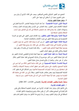 ‫لمموظفين‬ ‫النفسي‬‫و‬ ‫السموكي‬ ‫التغيير‬ ‫ىو‬ ‫المعنوي‬.‫بين‬ ‫ازن‬‫و‬‫ي‬ ‫أن‬ ‫ي‬‫اإلدار‬ ‫القائد‬ ‫عمى‬ ‫ويجب‬
‫اآلخر‬ ‫عمى‬ ‫منيما‬ ‫أي‬ ‫يطغى‬ ‫ال‬ ‫أن‬ ‫بحيث‬ ‫ين‬‫ر‬‫التغي‬ ‫ىذين‬.
3.‫دارته‬‫ا‬‫أ‬ ‫التغيير‬ ‫عممية‬ ‫احل‬‫ر‬‫م‬:
‫األألى‬ ‫المرحمة‬:‫يصية‬ ‫التش‬ ‫اسة‬‫ر‬‫الد‬:‫في‬ ‫لمعمل‬ ‫األساسية‬ ‫العناصر‬ ‫اجعة‬‫ر‬‫بم‬ ‫اسة‬‫ر‬‫الد‬ ‫ىذه‬ ‫تبدأ‬
‫التطوير‬ ‫فرص‬ ‫الكتشاف‬ ‫المنظمة‬.‫ومعدات‬ ،‫العمل‬ ‫اءات‬‫ر‬‫ج‬‫ا‬‫و‬ ‫ونظم‬ ‫اإلنسان‬ ‫ىي‬ ‫العناصر‬ ‫وىذه‬
،‫العمل‬ ‫وتسييالت‬‫أسباب‬ ‫حول‬ ‫العاممين‬ ‫أي‬‫ر‬ ‫أخذ‬ ‫إلى‬ ‫المشكمة‬ ‫تشخيص‬ ‫عند‬ ‫القائد‬ ‫يحتاج‬ ‫وقد‬
‫ليا‬ ‫الممكنة‬ ‫الحمول‬‫و‬ ‫المشكمة‬.
‫ااية‬ ‫ال‬ ‫المرحمة‬:‫التطأير‬‫أ‬ ‫التغيير‬ ‫طة‬ ‫أضع‬:‫اسة‬‫ر‬‫الد‬ ‫عن‬ ‫تنتج‬ ‫التي‬ ‫التغيير‬ ‫فرص‬ ‫اكتشاف‬ ‫بعد‬
‫المتاحة‬ ‫اإلمكانيات‬‫و‬ ‫األىداف‬ ‫ضوء‬ ‫في‬ ‫التغيير‬ ‫خطة‬ ‫وضع‬ ‫يتم‬ ‫التشخيصية‬.
‫ة‬ ‫ال‬ ‫ال‬ ‫المرحمة‬:‫التغيير‬ ‫لقاأل‬ ‫التهيئة‬:‫أ‬ ‫من‬ ‫أن‬،‫التغيير‬ ‫اء‬‫ر‬‫إج‬ ‫عند‬ ‫ي‬‫اإلدار‬ ‫القائد‬ ‫اجو‬‫و‬‫ي‬ ‫ما‬ ‫ىم‬
‫أن‬ ‫التغيير‬ ‫خطة‬ ‫وضع‬ ‫عند‬ ‫القائد‬ ‫عمى‬ ‫فإن‬ ‫ولذلك‬ ،‫التغيير‬ ‫تجابو‬ ‫التي‬ ‫المقاومة‬ ‫في‬ ‫يتمثل‬
،‫التغيير‬ ‫لقبول‬ ‫العاممين‬ ‫لتييئة‬ ‫خطة‬ ‫يضمنيا‬‫ليذه‬ ‫فض‬‫ر‬ ‫أو‬ ‫مقاومة‬ ‫أي‬ ‫لحدوث‬ ً‫ا‬‫تفادي‬ ‫وذلك‬
‫التغيير‬ ‫أىداف‬ ‫تحقيق‬ ‫في‬ ‫الفشل‬ ‫وبالتالي‬ ‫العممية‬.
‫اابة‬‫ر‬‫ال‬ ‫المرحمة‬:‫التغيير‬ ‫عممية‬ ‫تافيذ‬ ‫ادء‬:‫يتم‬ ‫التغيير‬ ‫إلحداث‬ ‫التنظيمي‬ ‫المناخ‬‫و‬ ‫البيئة‬ ‫تييئة‬ ‫بعد‬
‫بشكل‬ ‫التغيير‬ ‫عممية‬ ‫تنفيذ‬ ‫في‬ ‫الجميع‬ ‫يشارك‬ ‫أن‬ ‫ة‬‫ر‬‫ضرو‬ ‫مع‬ ‫تأخر‬ ‫دون‬ ‫التغيير‬ ‫بعممية‬ ً‫ا‬‫ر‬‫فو‬ ‫البدء‬
‫التغيير‬ ‫عممية‬ ‫نجاح‬ ‫لضمان‬ ‫أي‬‫ر‬‫بال‬ ‫أو‬ ‫وبالعمل‬ ‫مباشر‬ ‫غير‬ ‫أو‬ ‫مباشر‬.
‫امسة‬ ‫ال‬ ‫المرحمة‬:‫التصحيحية‬ ‫المتاابة‬:‫إن‬‫في‬ ‫تسير‬ ‫أنيا‬ ‫من‬ ‫لمتأكد‬ ‫التغيير‬ ‫متابعة‬ ‫القائد‬ ‫عمى‬
‫األخطاء‬‫و‬ ‫افات‬‫ر‬‫االنح‬ ‫وضبط‬ ،‫أىداف‬ ‫تحقيق‬ ‫نحو‬ ‫التقدم‬ ‫مستوى‬ ‫عمى‬ ‫ولمتعرف‬ ،‫الصحيح‬ ‫ىا‬‫إطار‬
‫لعالجيا‬ ‫التصحيحية‬ ‫اءات‬‫ر‬‫اإلج‬ ‫اتخاذ‬ ‫ثم‬ ‫ومن‬ ‫استفحاليا‬ ‫قبل‬‫أثناء‬ ‫تظير‬ ‫قد‬ ‫التي‬ ‫المشاكل‬ ‫ومن‬ ،
‫وىكذا‬ ،‫التغيير‬ ‫مقاومة‬ ‫مظاىر‬ ‫بعض‬ ‫وجود‬ ‫التصحيحية‬ ‫المتابعة‬‫تمك‬ ‫معالجة‬ ‫في‬ ‫القائد‬ ‫دور‬ ‫يأتي‬
‫إيجاد‬ ‫ثم‬ ‫ومن‬ ،‫التغيير‬ ‫مقاومة‬ ‫إلى‬ ‫أدت‬ ‫التي‬ ‫األسباب‬ ‫فة‬‫ر‬‫مع‬ ً‫ال‬‫و‬‫أ‬ ‫عميو‬ ‫يفرض‬ ‫مما‬ ‫المقاومة‬
‫المناسبة‬ ‫الحمول‬.
‫ًال‬‫ساابا‬:‫اإلدارية‬ ‫القيادات‬ ‫أتطأير‬ ‫تامية‬:(،‫القحطاني‬1429‫ـ‬‫ى‬:297-300)
1.‫اإلدارية‬ ‫القيادات‬ ‫تأهيل‬:
‫يكون‬ ‫ولكي‬ ‫المختمفة‬ ‫التعميمية‬ ‫احل‬‫ر‬‫الم‬ ‫عبر‬ ‫ية‬‫ر‬‫اإلدا‬ ‫القيادات‬ ‫إعداد‬ ‫احل‬‫ر‬‫م‬ ‫كأول‬ ‫التأىيل‬ ‫يأتي‬
‫القيادات‬ ‫لتأىيل‬ ‫اتيجيات‬‫ر‬‫ست‬‫ا‬‫و‬ ‫امج‬‫ر‬‫ب‬ ‫ىناك‬ ‫يكون‬ ‫أن‬ ‫األمر‬ ‫يتطمب‬ ‫المجتمع‬ ‫في‬ ً‫ا‬‫قيادي‬ ً‫ا‬‫ر‬‫كاد‬
‫فيتم‬ ،‫العام‬ ‫التعميم‬ ‫احل‬‫ر‬‫م‬ ‫منذ‬ ‫التأىيل‬ ‫ىذا‬ ‫امج‬‫ر‬‫ب‬ ‫تبدأ‬ ‫أن‬ ‫ويجب‬ ،‫التعميم‬ ‫احل‬‫ر‬‫م‬ ‫كل‬ ‫في‬ ‫المختمفة‬
 