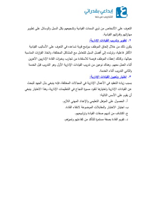 ‫تطوير‬ ‫عمى‬ ‫الوسائل‬‫و‬ ‫السبل‬ ‫بكل‬ ‫وتشجيعيم‬ ‫القيادية‬ ‫السمات‬ ‫ذوي‬ ‫من‬ ‫األشخاص‬ ‫عمى‬ ‫التعرف‬
‫القيادية‬ ‫اتيم‬‫ر‬‫وقد‬ ‫اتيم‬‫ر‬‫ميا‬.
2.‫اإلدارية‬ ‫القيادات‬ ‫أتدريب‬ ‫تطأير‬:
‫القيادية‬ ‫األساليب‬ ‫عمى‬ ‫التعرف‬ ‫في‬ ‫تساعده‬ ‫قوية‬ ‫امج‬‫ر‬‫بب‬ ‫الموظف‬ ‫إلحاق‬ ‫خالل‬ ‫من‬ ‫ذلك‬ ‫يكون‬
‫المناسبة‬ ‫ات‬‫ر‬‫ا‬‫ر‬‫الق‬ ‫اتخاذ‬‫و‬ ،‫المختمفة‬ ‫المشاكل‬ ‫مع‬ ‫لمتعامل‬ ‫السبل‬ ‫أفضل‬ ‫إلى‬ ‫وترشده‬ ،‫فاعمية‬ ‫األكثر‬
‫ين‬‫ر‬‫اآلخ‬ ‫يين‬‫ر‬‫اإلدا‬ ‫القادة‬ ‫ات‬‫ر‬‫وخب‬ ‫تجارب‬ ‫من‬ ‫لالستفادة‬ ‫فرصة‬ ‫الموظف‬ ‫إعطاء‬ ‫وكذلك‬ ،‫حياليا‬
‫معيم‬ ‫العمل‬ ‫أثناء‬.‫الخدمة‬ ‫قبل‬ ‫يب‬‫ر‬‫التد‬ ‫وىو‬ ‫األول‬ ‫ية‬‫ر‬‫اإلدا‬ ‫القيادات‬ ‫يب‬‫ر‬‫تد‬ ‫من‬ ‫نوعين‬ ‫وىناك‬
‫الخدمة‬ ‫أثناء‬ ‫يب‬‫ر‬‫التد‬ ‫الثاني‬‫و‬.
3.‫اإلدارية‬ ‫القيادات‬ ‫أتبيين‬ ‫تيار‬ ‫ا‬:
‫لمبحث‬ ‫الجيد‬ ‫بذل‬ ‫ينبغي‬ ‫فإنو‬ ،‫المختمفة‬ ‫المجاالت‬ ‫في‬ ‫ية‬‫ر‬‫اإلدا‬ ‫األعمال‬ ‫في‬ ‫التعقيد‬ ‫يادة‬‫ز‬ ‫بسبب‬
‫ينبغي‬ ‫االختيار‬ ‫وىذا‬ ،‫ية‬‫ر‬‫اإلدا‬ ‫التنظيمات‬ ‫في‬ ‫النجاح‬ ‫ة‬‫ر‬‫مسي‬ ‫لتقود‬ ‫ىا‬‫اختيار‬‫و‬ ‫ية‬‫ر‬‫اإلدا‬ ‫القيادات‬ ‫عن‬
‫التالية‬ ‫األسس‬ ‫عمى‬ ‫يقوم‬ ‫أن‬:
‫أ‬.‫الالزم‬ ‫الميني‬ ‫اإلعداد‬‫و‬ ‫التعميمي‬ ‫المؤىل‬ ‫عمى‬ ‫الحصول‬.
‫ب‬.‫القادة‬ ‫النتقاء‬ ‫الموضوعة‬ ‫المقابالت‬‫و‬ ‫االختبار‬ ‫اجتياز‬.
‫ج‬.‫وترشيحيم‬ ‫القيادة‬ ‫صفات‬ ‫لدييم‬ ‫من‬ ‫اكتشاف‬.
‫د‬.‫ىم‬‫وتميز‬ ‫كفاءتيم‬ ‫من‬ ‫لمتأكد‬ ‫ة‬‫ر‬‫مستم‬ ‫بصفة‬ ‫القادة‬ ‫تقويم‬.
 