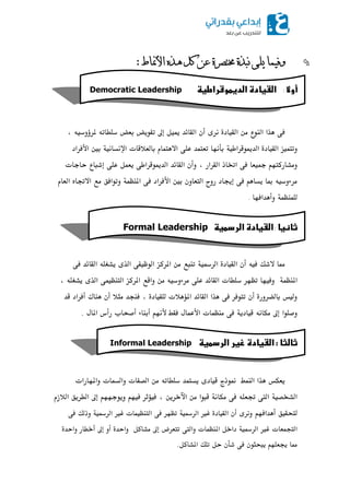 ‫األمناط‬ ‫ىذه‬ ‫كم‬ ٍ‫ع‬ ‫خمتصزج‬ ‫َثذج‬ ‫ٌهى‬ ‫ًفًٍا‬:
‫م‬
‫أوال‬:‫اضػغادةػاضدغطوشراطغظ‬‫ػ‬Democratic Leadership
‫م‬
‫م‬
‫صكمػذاماظـقعمعـماظؼقودةمغرىمأنماظؼوئدمميقؾمإظبمتػقؼضمبعضمدؾطوتفمٌرؤودقفم،م‬
‫وتؿؿقزماظؼقودةماظدميقضرارقيمبلغفومتعؿؿدمسؾكماالػؿؿوممبوظعالضوتماإلغلوغقيمبنيماألصرادم‬
‫وعشورطؿفؿمعبقعومصكمادبوذماظؼرارم،موأنماظؼوئدماظدميقضراركمؼعؿؾمسؾكمإذؾوعمحوجوتم‬
‫عرءودقفممبومؼلوػؿمصكمإصبودمروحماظؿعوونمبنيماألصرادمصكماٌـظؿيموتقاصؼمععماالووهماظعومم‬
‫ظؾؿـظؿيموأػداصفوم‬.
‫ثاظغا‬:‫اضػغادةػاضردطغظ‬‫ػ‬Formal Leadership‫م‬
‫م‬
‫م‬
‫ممومالذؽمصقفمأنماظؼقودةماظرزلقيمتـؾعمعـماٌرطزماظقزقػكماظذىمؼشغؾفماظؼوئدمصكم‬
‫اٌـظؿيمموصقفومتظفرمدؾطوتماظؼوئدمسؾكمعرءودقفمعـمواضعماٌرطزماظؿـظقؿكماظذىمؼشغؾفم،م‬
‫وظقسمبوظضرورةمأنمتؿقصرمصكمػذاماظؼوئدماٌمػالتمظؾؼقودةم،مصـفدمعـالمأنمػـوكمأصرادمضدم‬
‫وصؾقامإظبمعؽوغفمضقودؼيمصكمعـظؿوتماألسؿولمصؼطمألغفؿمأبـوءمأصقوبمرأسماٌولم‬‫.م‬
‫م‬
‫ثاضثاػ‬‫:ػ‬‫اضػغادةػزغرػاضردطغظ‬‫ػ‬Informal Leadership
‫ػ‬
‫م‬
‫ؼعؽسمػذاماظـؿطمممنقذجمضقودىمؼلؿؿدمدؾطوتفمعـماظصػوتمواظلؿوتمواٌفوراتم‬
‫اظشكصقيماظؿكموعؾفمصكمعؽوغيمضؾقامعـماآلخرؼـم،مصقمثرمصقفؿموؼقجففؿمإظبماظطرؼؼماظالزمم‬
‫ظؿقؼقؼمأػداصفؿم‬‫وغرىمأنماظؼقودةمشرلماظرزلقيمتظفرمصكماظؿـظقؿوتمشرلماظرزلقيموذظؽمصكم‬
‫اظؿفؿعوتمشرلماظرزلقيمداخؾماٌـظؿوتمواظؿكمتؿعرضمإظبمعشوطؾممواحدةمأومإظبمأخطورمواحدةم‬
‫ممومصبعؾفؿمؼؾقـقنمصكمذلنمحؾمتؾؽماٌشوطؾ‬‫.مم‬
 