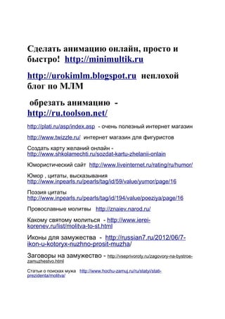 Сделать анимацию онлайн, просто и
быстро! http://minimultik.ru
http://urokimlm.blogspot.ru неплохой
блог по МЛМ
обрезать анимацию -
http://ru.toolson.net/
http://plati.ru/asp/index.asp - очень полезный интернет магазин
http://www.twizzle.ru/ интернет магазин для фигуристов
-Создать карту желаний онлайн
http://www.shkolamechti.ru/sozdat-kartu-zhelanii-onlain
Юмористический сайт http://www.liveinternet.ru/rating/ru/humor/
, ,Юмор цитаты высказывания
http://www.inpearls.ru/pearls/tag/id/59/value/yumor/page/16
Поэзия цитаты
http://www.inpearls.ru/pearls/tag/id/194/value/poeziya/page/16
Провославные молитвы http://znaiev.narod.ru/
-Какому святому молиться http://www.ierei-
korenev.ru/list/molitva-to-st.html
-Иконы для замужества http://russian7.ru/2012/06/7-
ikon-u-kotoryx-nuzhno-prosit-muzha/
-Заговоры на замужество http://vseprivoroty.ru/zagovory-na-bystroe-
zamuzhestvo.html
Статьи о поисках мужа http://www.hochu-zamuj.ru/ru/statyi/stati-
prezidenta/molitva/
 