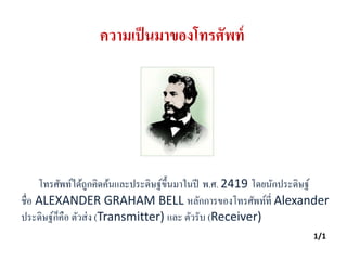 ความเป็นมาของโทรศัพท์
โทรศัพท์ได้ถูกคิดค้นและประดิษฐ์ขึ้นมาในปี พ.ศ. 2419 โดยนักประดิษฐ์
ชื่อ ALEXANDER GRAHAM BELL หลักการของโทรศัพท์ที่ Alexander
ประดิษฐ์ก็คือ ตัวส่ง (Transmitter) และ ตัวรับ (Receiver)
1/1
 