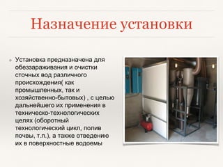Назначение установки
❖ Установка предназначена для
обеззараживания и очистки
сточных вод различного
происхождения( как
промышленных, так и
хозяйственно-бытовых) , с целью
дальнейшего их применения в
техническо-технологических
целях (оборотный
технологический цикл, полив
почвы, т.п.), а также отведению
их в поверхностные водоемы
 