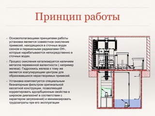 Принцип работы
❖ Основополагающими принципами работы
установки является совместное окисление
примесей, находящихся в сточных водах
озоном и перекисными радикалами ОН-,
которые нарабатываются непосредственно в
сточных водах.
❖ Процесс окисления катализируется наличием
металла переменной валентности ( например
железа). Гидроокись железа к тому же
является коагулирующим центром для
образовавшихся нерастворимых примесей.
❖ Установка комплектуется специальным
безнапорным фильтром оригинальной
кассетной конструкции, позволяющей
корректировать адсорбционные свойства в
широком диапазоне! в соответствии с
характером загрязнений) и минимизировать
трудозатраты при его эксплуатации
 
