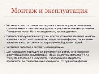Монтаж и эксплуатация
❖ Установка очистки стоков монтируется в вентилируемом помещении ,
согласованным с заказчиком и удовлетворяющем проектным условиям.
Помещение может быть как надземным, так и подземным.
❖ Благодаря модульной конструкции монтаж установки занимает немного
времени и может выполнятся как специалистами фирмы, так и силами
заказчика в соответствии с эксплуатационной документацией.
❖ Установка работает в автоматическом режиме.
❖ Для проведения периодичных регламентных работ, установленных
эксплуатационной документацией (замена загрузки фильтра и т.п.)
требуется персонал в количестве 1 человека или эти работы
проводятся, по согласованию с заказчиком, сотрудниками фирмы.
 