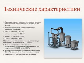 Технические характеристики
1. Производительность - возможно изготовление установок
с производительностью по стокам от 1м3
/сутки до 250
м3
/сутки.
2. Установка обеспечивает следующие параметры
очищенных сточных вод:
- БПК5 - не более 5 (мг О2/л);
- взвешенные вещества - 0.2 мг/л;
- аммиак - не более 0.7мг/л;
- СПАВ - не более 0.2мг/л.
Обработанные на установке сточные воды соответствуют
требованиям СанПиН 4630-88,ГН 2.1.5.689-92 .
3. Питание электрических частей установки
осуществляется от трехфазной сети переменного тока
напряжением 380/220 В частотой 50 Гц.
4. Мощность, потребляемая из первичной сети - не более
ЗкВт/м3 (в зависимости от степени загрязнения стоков.
5. Режим работы - круглосуточный, круглогодичный
 