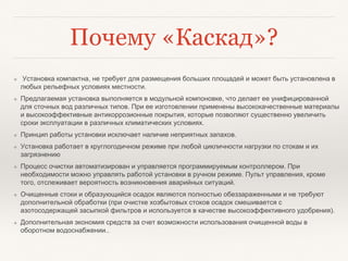Почему «Каскад»?
❖ Установка компактна, не требует для размещения больших площадей и может быть установлена в
любых рельефных условиях местности.
❖ Предлагаемая установка выполняется в модульной компоновке, что делает ее унифицированной
для сточных вод различных типов. При ее изготовлении применены высококачественные материалы
и высокоэффективные антикоррозионные покрытия, которые позволяют существенно увеличить
сроки эксплуатации в различных климатических условиях.
❖ Принцип работы установки исключает наличие неприятных запахов.
❖ Установка работает в круглогодичном режиме при любой цикличности нагрузки по стокам и их
загрязнению
❖ Процесс очистки автоматизирован и управляется программируемым контроллером. При
необходимости можно управлять работой установки в ручном режиме. Пульт управления, кроме
того, отслеживает вероятность возникновения аварийных ситуаций.
❖ Очищенные стоки и образующийся осадок являются полностью обеззараженными и не требуют
дополнительной обработки (при очистке хозбытовых стоков осадок смешивается с
азотосодержащей засыпкой фильтров и используется в качестве высокоэффективного удобрения).
❖ Дополнительная экономия средств за счет возможности использования очищенной воды в
оборотном водоснабжении..
 
