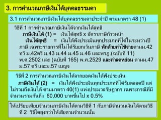 3. การคานวณภาษีเงินได้บุคคลธรรมดา
วิธีที่ 1 การคานวณภาษีเงินได้จากเงินได้สุทธิ
ภาษีเงินได้ (1) = เงินได้สุทธิ x อัตราภาษีก้าวหน้า
เงินได้สุทธิ = เงินได้พึงประเมินทุกประเภทที่ได้ในระหว่างปี
ภาษี เฉพาะรายการที่ไม่ได้รับยกเว้นภาษี หักด้วยค่าใช้จ่ายตามม.42
ทวิ ม.42ตรี ม.43 ม.44 ม.45 ม.46 และพรฎ.(ฉบับที่ 11)
พ.ศ.2502 และ (ฉบับที่ 165) พ.ศ.2529 และค่าลดหย่อน ตามม.47
ม.57 ตรี และม.57 เบญจ
วิธีที่ 2 การคานวณภาษีเงินได้จากยอดเงินได้พึงประเมิน
ภาษีเงินได้ (2) = เงินได้พึงประเมินทุกประเภทที่ได้รับตลอดปี แต่
ไม่รวมถึงเงินได้ ตามมาตรา 40(1) แห่งประมวลรัษฎากร เฉพาะกรณีที่มี
จานวนรวมกันถึง 60,000 บาทขึ้นไป x 0.5%
3.1 การคานวณภาษีเงินได้บุคคลธรรมดาประจาปี ตามมาตรา 48 (1)
ให้เปรียบเทียบจานวนภาษีเงินได้ตามวิธีที่ 1 กับภาษีจานวนเงินได้ตามวิธี
ที่ 2 วิธีใดสูงกว่าให้เสียตามจานวนนั้น
 
