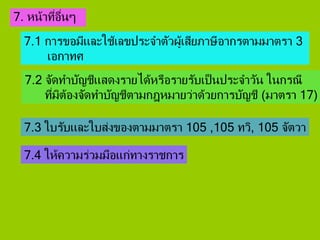 7. หน้าที่อื่นๆ
7.1 การขอมีและใช้เลขประจาตัวผู้เสียภาษีอากรตามมาตรา 3
เอกาทศ
7.2 จัดทาบัญชีแสดงรายได้หรือรายรับเป็นประจาวัน ในกรณี
ที่มิต้องจัดทาบัญชีตามกฎหมายว่าด้วยการบัญชี (มาตรา 17)
7.3 ใบรับและใบส่งของตามมาตรา 105 ,105 ทวิ, 105 จัตวา
7.4 ให้ความร่วมมือแก่ทางราชการ
 
