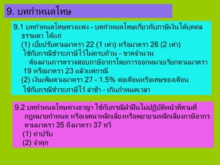 9. บทกาหนดโทษ
9.1 บทกาหนดโทษทางแพ่ง – บทกาหนดโทษเกี่ยวกับภาษีเงินได้บุคคล
ธรรมดา ได้แก่
(1) เบี้ยปรับตามมาตรา 22 (1 เท่า) หรือมาตรา 26 (2 เท่า)
ใช้กับกรณีชาระภาษีไว้ไม่ครบถ้วน – ขาดจานวน
ต้องผ่านการตรวจสอบภาษีอากรโดยการออกหมายเรียกตามมาตรา
19 หรือมาตรา 23 แล้วแต่กรณี
(2) เงินเพิ่มตามมาตรา 27 – 1.5% ต่อเดือนหรือเศษของเดือน
ใช้กับกรณีชาระภาษีไว้ ล่าช้า – เกินกาหนดเวลา
9.2 บทกาหนดโทษทางอาญา ใช้กับกรณีฝ่าฝืนไม่ปฏิบัติหน้าที่ตามที่
กฎหมายกาหนด หรือเจตนาหลีกเลี่ยงหรือพยายามหลีกเลี่ยงภาษีอากร
ตามมาตรา 35 ถึงมาตรา 37 ทวิ
(1) ค่าปรับ
(2) จาคุก
 