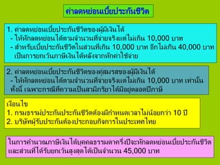ค่าลดหย่อนเบี้ยประกันชีวิต
1. ค่าลดหย่อนเบี้ยประกันชีวิตของผู้มีเงินได้
- ให้หักลดหย่อนได้ตามจานวนที่จ่ายจริงแต่ไม่เกิน 10,000 บาท
- สาหรับเบี้ยประกันชีวิตในส่วนที่เกิน 10,000 บาท อีกไม่เกิน 40,000 บาท
เป็นการยกเว้นภาษีเงินได้หลังจากหักค่าใช้จ่าย
2. ค่าลดหย่อนเบี้ยประกันชีวิตของคู่สมรสของผู้มีเงินได้
- ให้หักลดหย่อนได้ตามจานวนที่จ่ายจริงแต่ไม่เกิน 10,000 บาท เท่านั้น
ทั้งนี้ เฉพาะกรณีที่ความเป็นสามีภริยาได้มีอยู่ตลอดปีภาษี
เงื่อนไข
1. กรมธรรม์ประกันประกันชีวิตต้องมีกาหนดเวลาไม่น้อยกว่า 10 ปี
2. บริษัทผู้รับประกันต้องประกอบกิจการในประเทศไทย
ในการคานวณภาษีเงินได้บุคคลธรรมดาครึ่งปีจะหักลดหย่อนเบี้ยประกันชีวิต
และส่วนที่ได้รับยกเว้นสูงสุดได้เป็นจานวน 45,000 บาท
 